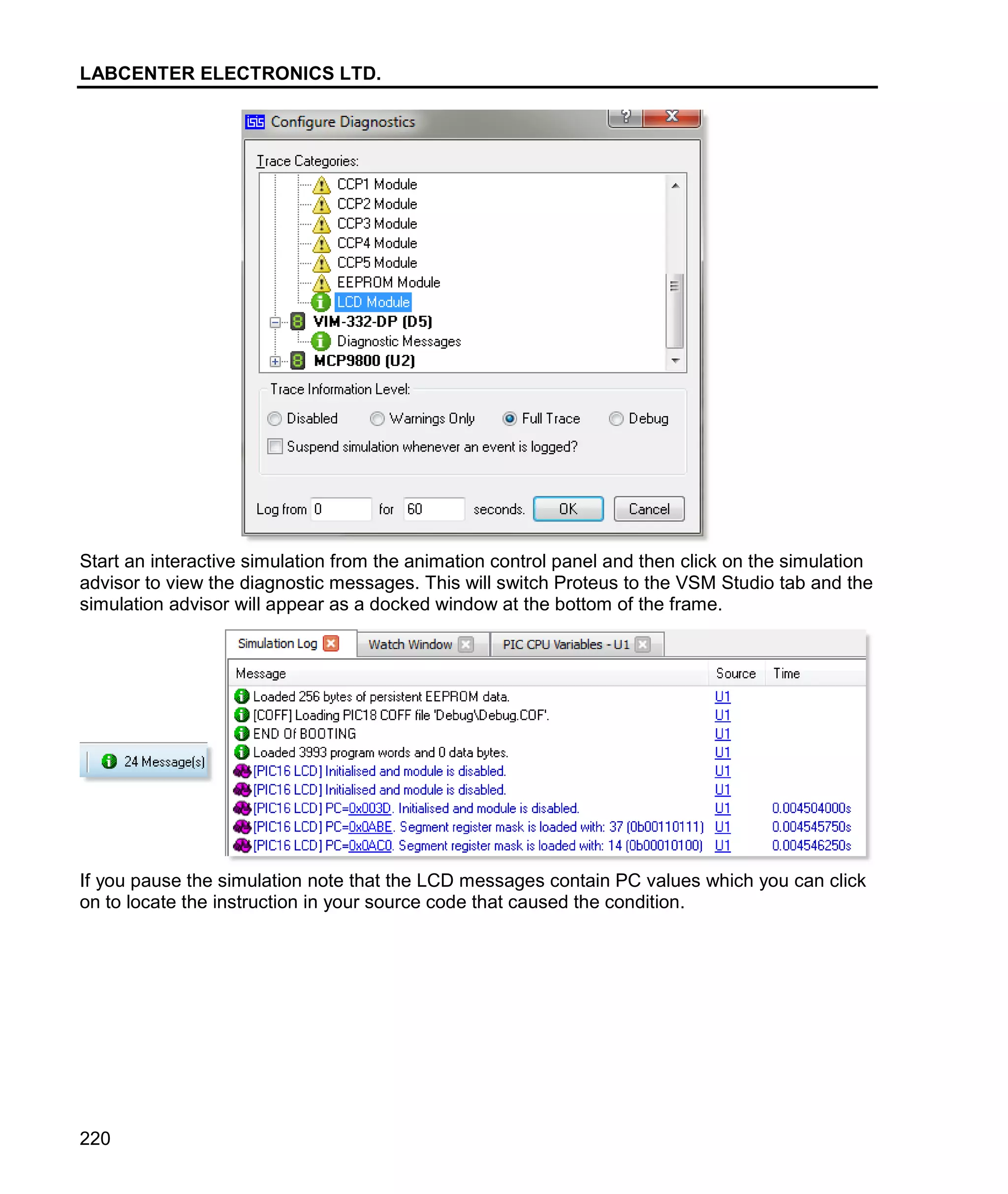 LABCENTER ELECTRONICS LTD.
220
Start an interactive simulation from the animation control panel and then click on the simulation
advisor to view the diagnostic messages. This will switch Proteus to the VSM Studio tab and the
simulation advisor will appear as a docked window at the bottom of the frame.
If you pause the simulation note that the LCD messages contain PC values which you can click
on to locate the instruction in your source code that caused the condition.
 