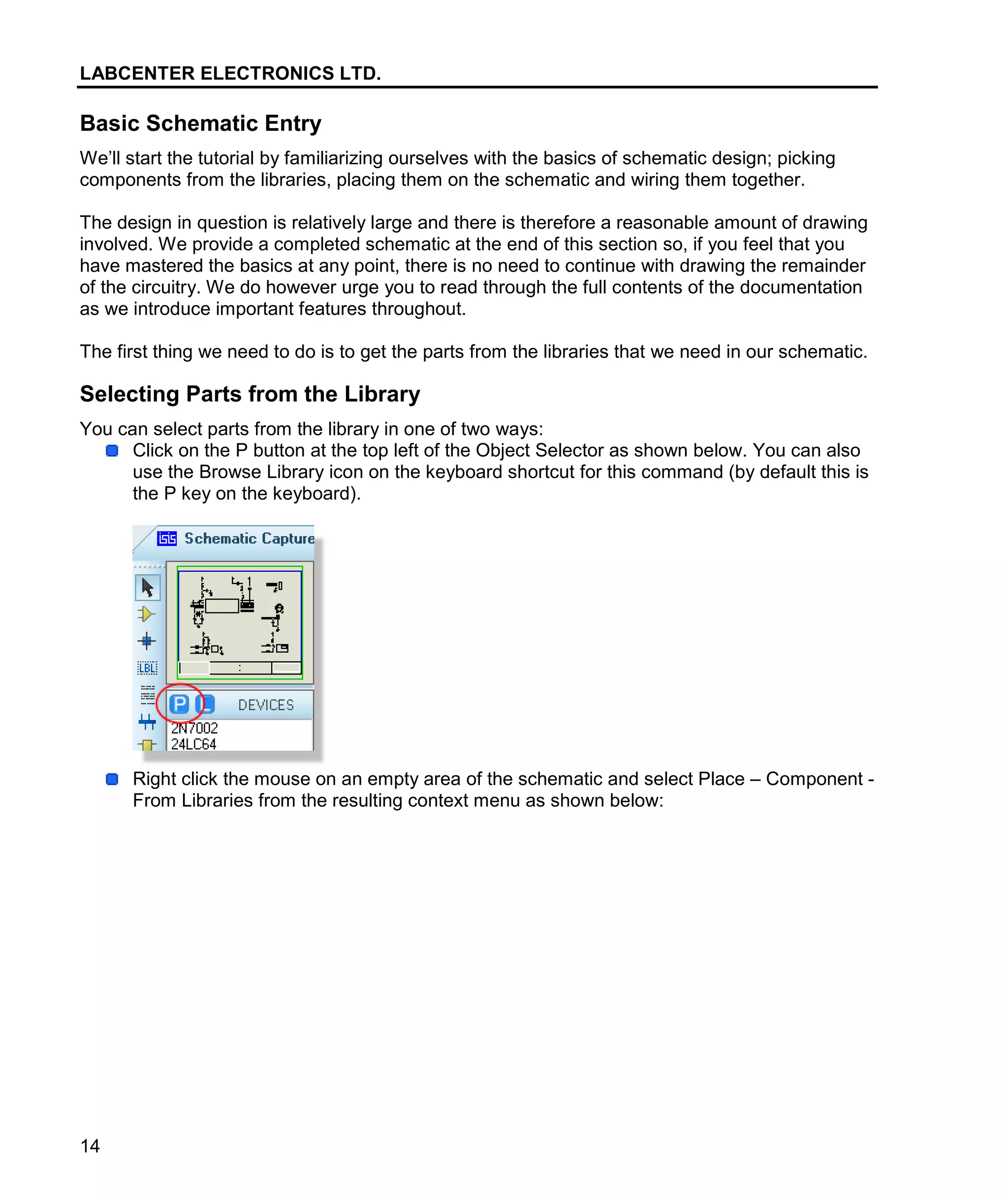 LABCENTER ELECTRONICS LTD.
14
Basic Schematic Entry
We’ll start the tutorial by familiarizing ourselves with the basics of schematic design; picking
components from the libraries, placing them on the schematic and wiring them together.
The design in question is relatively large and there is therefore a reasonable amount of drawing
involved. We provide a completed schematic at the end of this section so, if you feel that you
have mastered the basics at any point, there is no need to continue with drawing the remainder
of the circuitry. We do however urge you to read through the full contents of the documentation
as we introduce important features throughout.
The first thing we need to do is to get the parts from the libraries that we need in our schematic.
Selecting Parts from the Library
You can select parts from the library in one of two ways:
Click on the P button at the top left of the Object Selector as shown below. You can also
use the Browse Library icon on the keyboard shortcut for this command (by default this is
the P key on the keyboard).
Right click the mouse on an empty area of the schematic and select Place – Component -
From Libraries from the resulting context menu as shown below:
 
