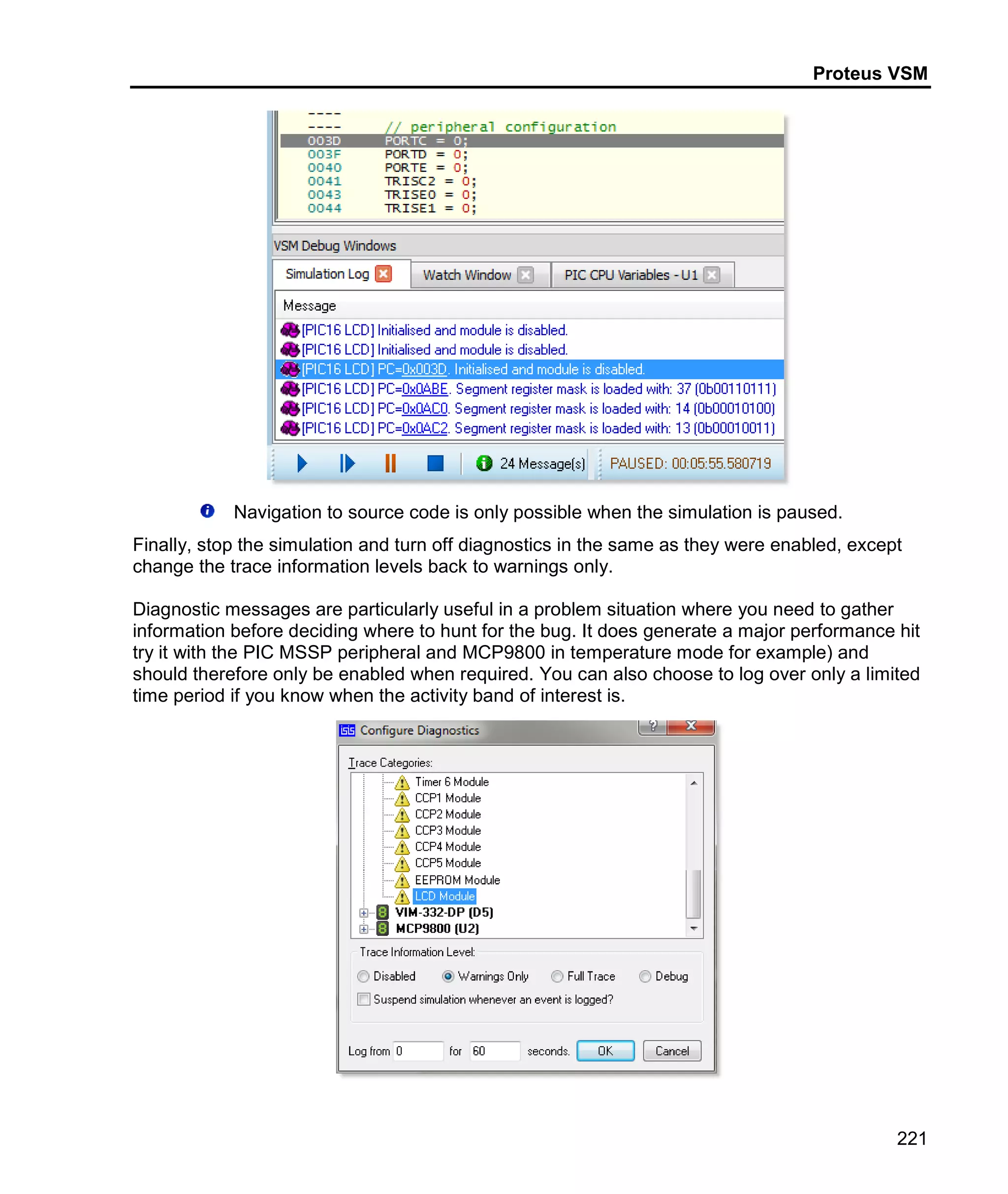 Proteus VSM
221
Navigation to source code is only possible when the simulation is paused.
Finally, stop the simulation and turn off diagnostics in the same as they were enabled, except
change the trace information levels back to warnings only.
Diagnostic messages are particularly useful in a problem situation where you need to gather
information before deciding where to hunt for the bug. It does generate a major performance hit
try it with the PIC MSSP peripheral and MCP9800 in temperature mode for example) and
should therefore only be enabled when required. You can also choose to log over only a limited
time period if you know when the activity band of interest is.
 