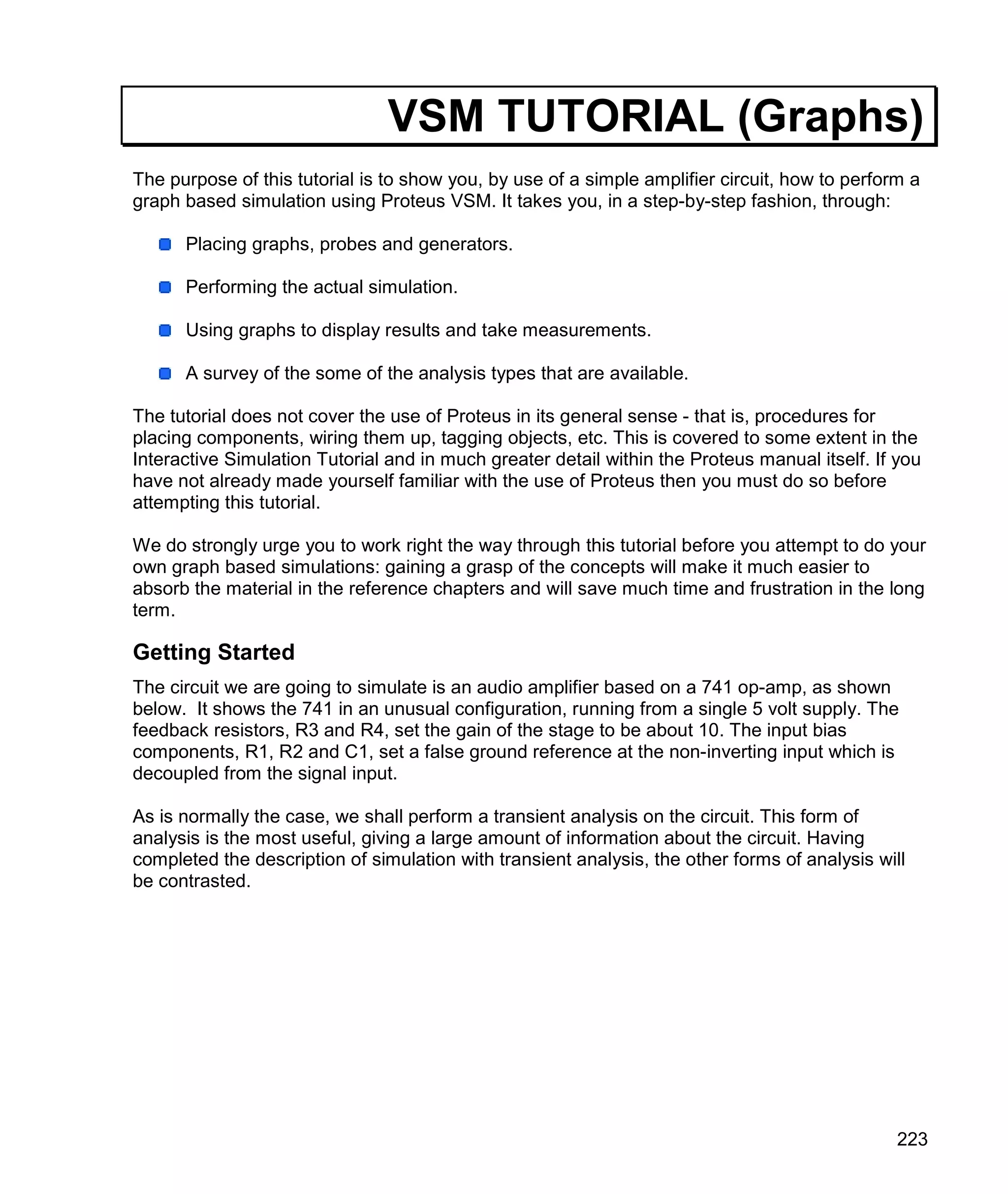 223
VSM TUTORIAL (Graphs)
The purpose of this tutorial is to show you, by use of a simple amplifier circuit, how to perform a
graph based simulation using Proteus VSM. It takes you, in a step-by-step fashion, through:
Placing graphs, probes and generators.
Performing the actual simulation.
Using graphs to display results and take measurements.
A survey of the some of the analysis types that are available.
The tutorial does not cover the use of Proteus in its general sense - that is, procedures for
placing components, wiring them up, tagging objects, etc. This is covered to some extent in the
Interactive Simulation Tutorial and in much greater detail within the Proteus manual itself. If you
have not already made yourself familiar with the use of Proteus then you must do so before
attempting this tutorial.
We do strongly urge you to work right the way through this tutorial before you attempt to do your
own graph based simulations: gaining a grasp of the concepts will make it much easier to
absorb the material in the reference chapters and will save much time and frustration in the long
term.
Getting Started
The circuit we are going to simulate is an audio amplifier based on a 741 op-amp, as shown
below. It shows the 741 in an unusual configuration, running from a single 5 volt supply. The
feedback resistors, R3 and R4, set the gain of the stage to be about 10. The input bias
components, R1, R2 and C1, set a false ground reference at the non-inverting input which is
decoupled from the signal input.
As is normally the case, we shall perform a transient analysis on the circuit. This form of
analysis is the most useful, giving a large amount of information about the circuit. Having
completed the description of simulation with transient analysis, the other forms of analysis will
be contrasted.
 