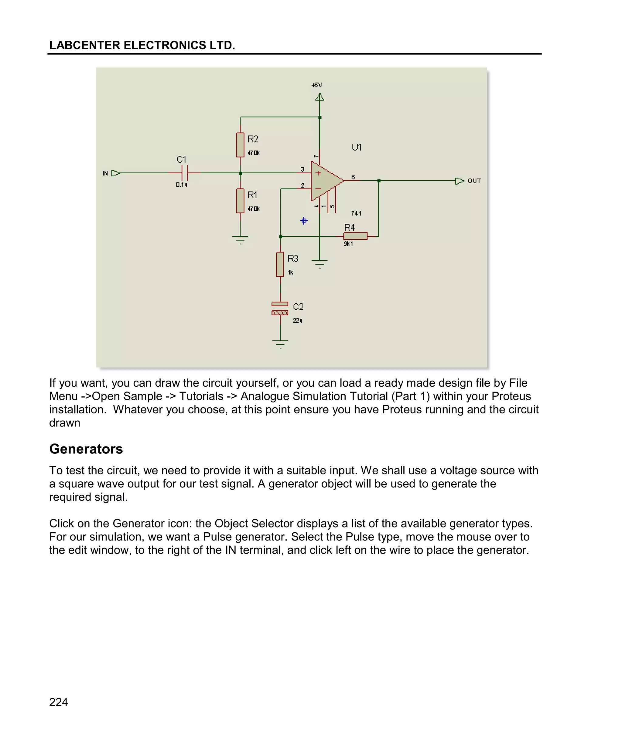 LABCENTER ELECTRONICS LTD.
224
If you want, you can draw the circuit yourself, or you can load a ready made design file by File
Menu ->Open Sample -> Tutorials -> Analogue Simulation Tutorial (Part 1) within your Proteus
installation. Whatever you choose, at this point ensure you have Proteus running and the circuit
drawn
Generators
To test the circuit, we need to provide it with a suitable input. We shall use a voltage source with
a square wave output for our test signal. A generator object will be used to generate the
required signal.
Click on the Generator icon: the Object Selector displays a list of the available generator types.
For our simulation, we want a Pulse generator. Select the Pulse type, move the mouse over to
the edit window, to the right of the IN terminal, and click left on the wire to place the generator.
 