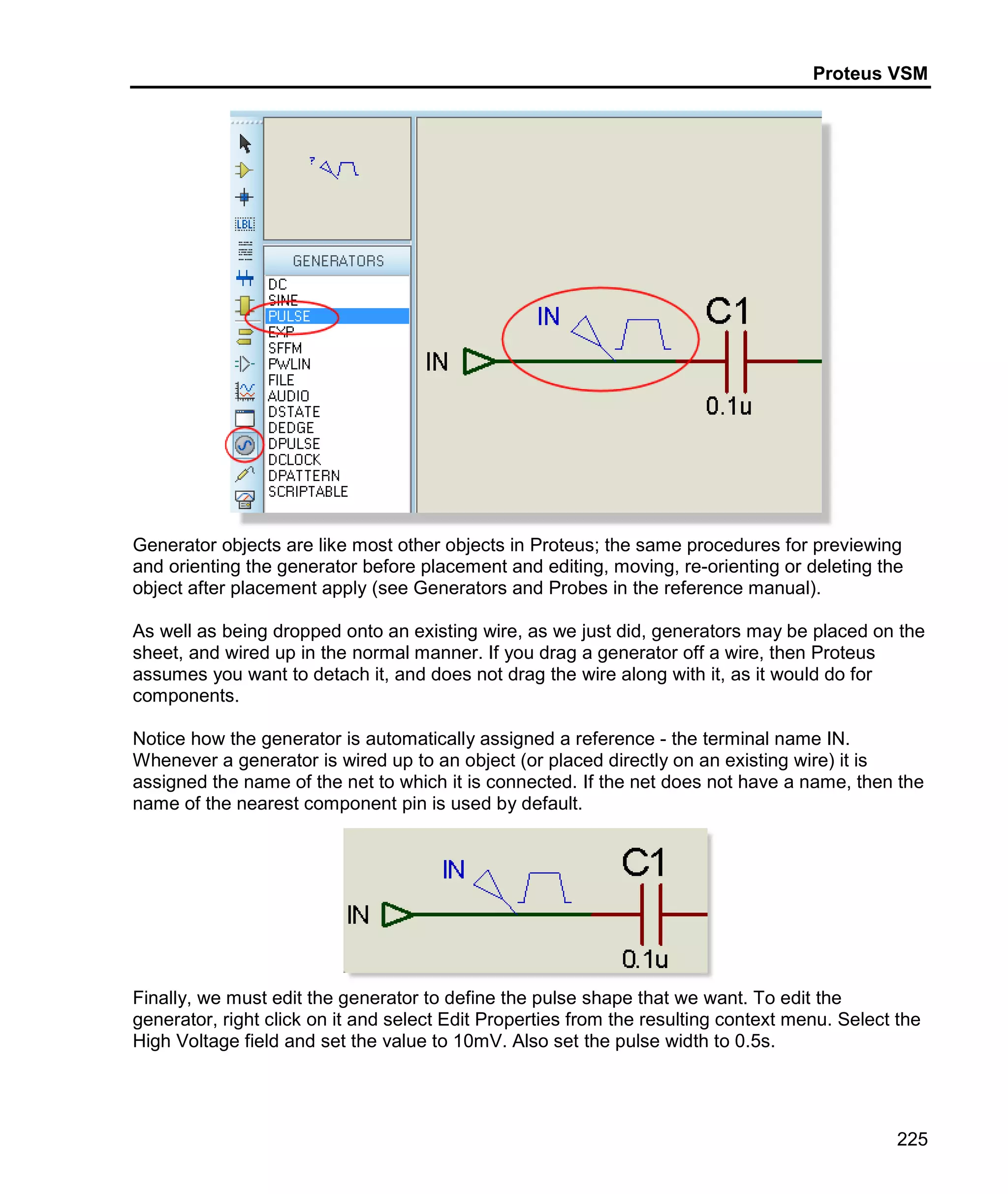 Proteus VSM
225
Generator objects are like most other objects in Proteus; the same procedures for previewing
and orienting the generator before placement and editing, moving, re-orienting or deleting the
object after placement apply (see Generators and Probes in the reference manual).
As well as being dropped onto an existing wire, as we just did, generators may be placed on the
sheet, and wired up in the normal manner. If you drag a generator off a wire, then Proteus
assumes you want to detach it, and does not drag the wire along with it, as it would do for
components.
Notice how the generator is automatically assigned a reference - the terminal name IN.
Whenever a generator is wired up to an object (or placed directly on an existing wire) it is
assigned the name of the net to which it is connected. If the net does not have a name, then the
name of the nearest component pin is used by default.
Finally, we must edit the generator to define the pulse shape that we want. To edit the
generator, right click on it and select Edit Properties from the resulting context menu. Select the
High Voltage field and set the value to 10mV. Also set the pulse width to 0.5s.
 