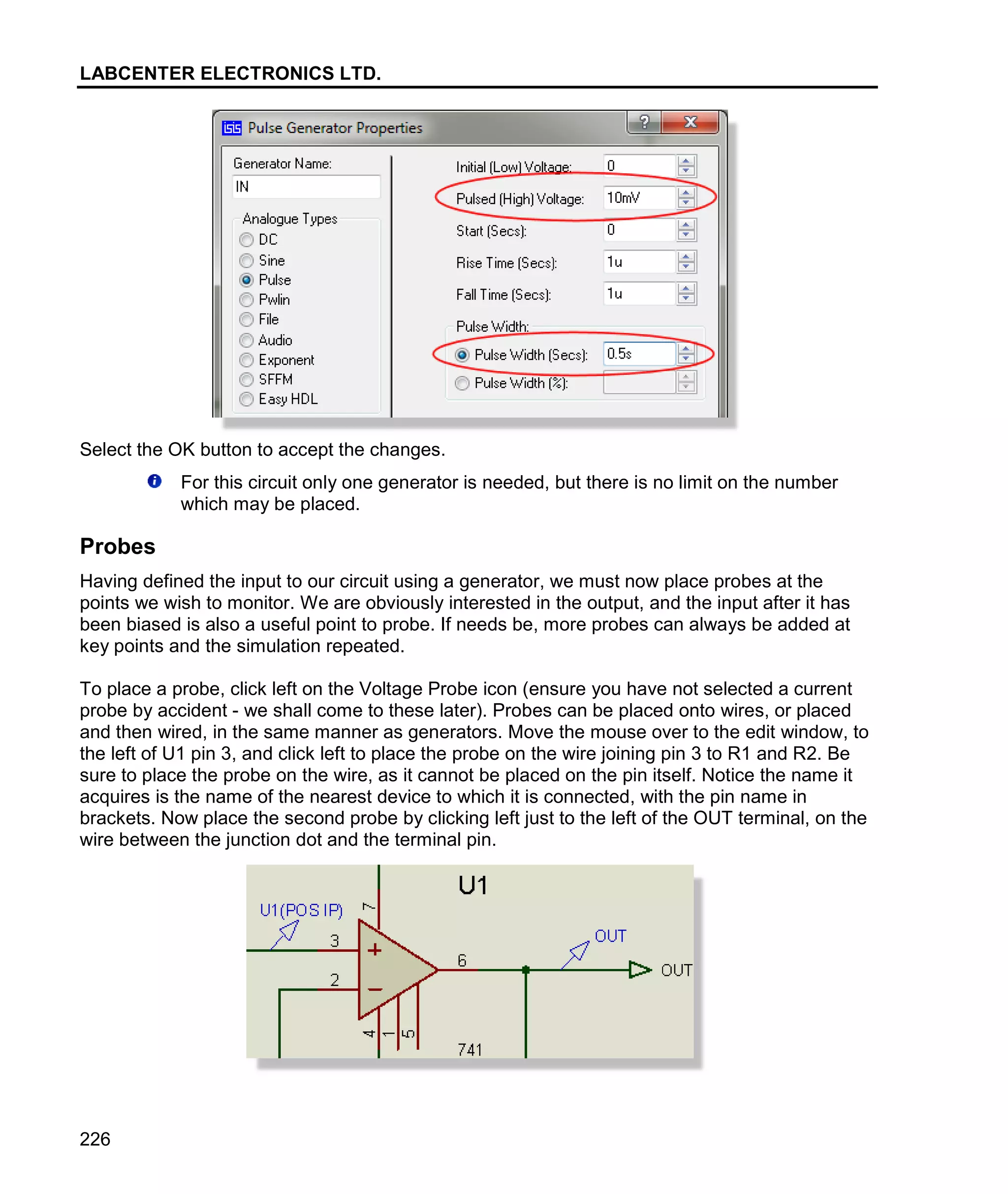 LABCENTER ELECTRONICS LTD.
226
Select the OK button to accept the changes.
For this circuit only one generator is needed, but there is no limit on the number
which may be placed.
Probes
Having defined the input to our circuit using a generator, we must now place probes at the
points we wish to monitor. We are obviously interested in the output, and the input after it has
been biased is also a useful point to probe. If needs be, more probes can always be added at
key points and the simulation repeated.
To place a probe, click left on the Voltage Probe icon (ensure you have not selected a current
probe by accident - we shall come to these later). Probes can be placed onto wires, or placed
and then wired, in the same manner as generators. Move the mouse over to the edit window, to
the left of U1 pin 3, and click left to place the probe on the wire joining pin 3 to R1 and R2. Be
sure to place the probe on the wire, as it cannot be placed on the pin itself. Notice the name it
acquires is the name of the nearest device to which it is connected, with the pin name in
brackets. Now place the second probe by clicking left just to the left of the OUT terminal, on the
wire between the junction dot and the terminal pin.
 
