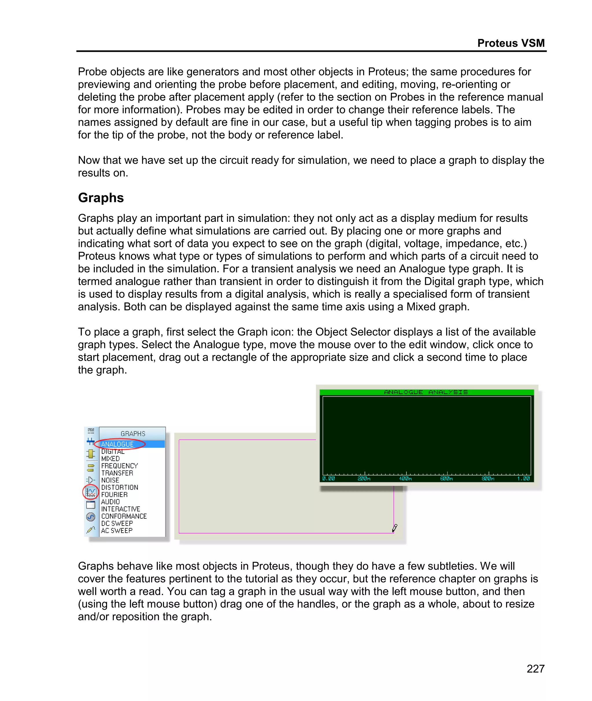 Proteus VSM
227
Probe objects are like generators and most other objects in Proteus; the same procedures for
previewing and orienting the probe before placement, and editing, moving, re-orienting or
deleting the probe after placement apply (refer to the section on Probes in the reference manual
for more information). Probes may be edited in order to change their reference labels. The
names assigned by default are fine in our case, but a useful tip when tagging probes is to aim
for the tip of the probe, not the body or reference label.
Now that we have set up the circuit ready for simulation, we need to place a graph to display the
results on.
Graphs
Graphs play an important part in simulation: they not only act as a display medium for results
but actually define what simulations are carried out. By placing one or more graphs and
indicating what sort of data you expect to see on the graph (digital, voltage, impedance, etc.)
Proteus knows what type or types of simulations to perform and which parts of a circuit need to
be included in the simulation. For a transient analysis we need an Analogue type graph. It is
termed analogue rather than transient in order to distinguish it from the Digital graph type, which
is used to display results from a digital analysis, which is really a specialised form of transient
analysis. Both can be displayed against the same time axis using a Mixed graph.
To place a graph, first select the Graph icon: the Object Selector displays a list of the available
graph types. Select the Analogue type, move the mouse over to the edit window, click once to
start placement, drag out a rectangle of the appropriate size and click a second time to place
the graph.
Graphs behave like most objects in Proteus, though they do have a few subtleties. We will
cover the features pertinent to the tutorial as they occur, but the reference chapter on graphs is
well worth a read. You can tag a graph in the usual way with the left mouse button, and then
(using the left mouse button) drag one of the handles, or the graph as a whole, about to resize
and/or reposition the graph.
 