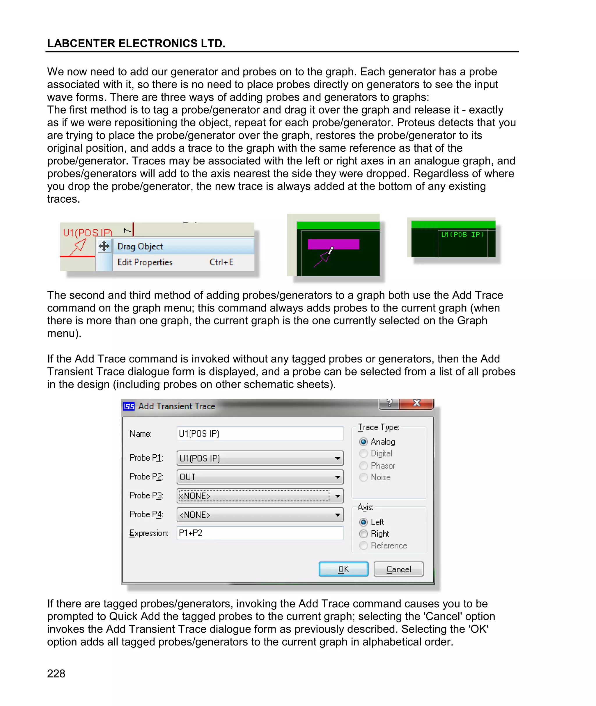 LABCENTER ELECTRONICS LTD.
228
We now need to add our generator and probes on to the graph. Each generator has a probe
associated with it, so there is no need to place probes directly on generators to see the input
wave forms. There are three ways of adding probes and generators to graphs:
The first method is to tag a probe/generator and drag it over the graph and release it - exactly
as if we were repositioning the object, repeat for each probe/generator. Proteus detects that you
are trying to place the probe/generator over the graph, restores the probe/generator to its
original position, and adds a trace to the graph with the same reference as that of the
probe/generator. Traces may be associated with the left or right axes in an analogue graph, and
probes/generators will add to the axis nearest the side they were dropped. Regardless of where
you drop the probe/generator, the new trace is always added at the bottom of any existing
traces.
The second and third method of adding probes/generators to a graph both use the Add Trace
command on the graph menu; this command always adds probes to the current graph (when
there is more than one graph, the current graph is the one currently selected on the Graph
menu).
If the Add Trace command is invoked without any tagged probes or generators, then the Add
Transient Trace dialogue form is displayed, and a probe can be selected from a list of all probes
in the design (including probes on other schematic sheets).
If there are tagged probes/generators, invoking the Add Trace command causes you to be
prompted to Quick Add the tagged probes to the current graph; selecting the 'Cancel' option
invokes the Add Transient Trace dialogue form as previously described. Selecting the 'OK'
option adds all tagged probes/generators to the current graph in alphabetical order.
 