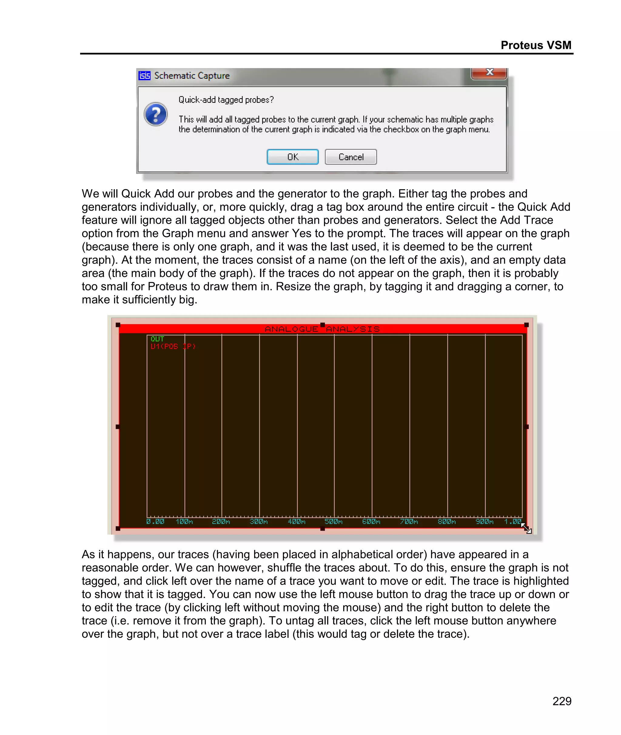 Proteus VSM
229
We will Quick Add our probes and the generator to the graph. Either tag the probes and
generators individually, or, more quickly, drag a tag box around the entire circuit - the Quick Add
feature will ignore all tagged objects other than probes and generators. Select the Add Trace
option from the Graph menu and answer Yes to the prompt. The traces will appear on the graph
(because there is only one graph, and it was the last used, it is deemed to be the current
graph). At the moment, the traces consist of a name (on the left of the axis), and an empty data
area (the main body of the graph). If the traces do not appear on the graph, then it is probably
too small for Proteus to draw them in. Resize the graph, by tagging it and dragging a corner, to
make it sufficiently big.
As it happens, our traces (having been placed in alphabetical order) have appeared in a
reasonable order. We can however, shuffle the traces about. To do this, ensure the graph is not
tagged, and click left over the name of a trace you want to move or edit. The trace is highlighted
to show that it is tagged. You can now use the left mouse button to drag the trace up or down or
to edit the trace (by clicking left without moving the mouse) and the right button to delete the
trace (i.e. remove it from the graph). To untag all traces, click the left mouse button anywhere
over the graph, but not over a trace label (this would tag or delete the trace).
 