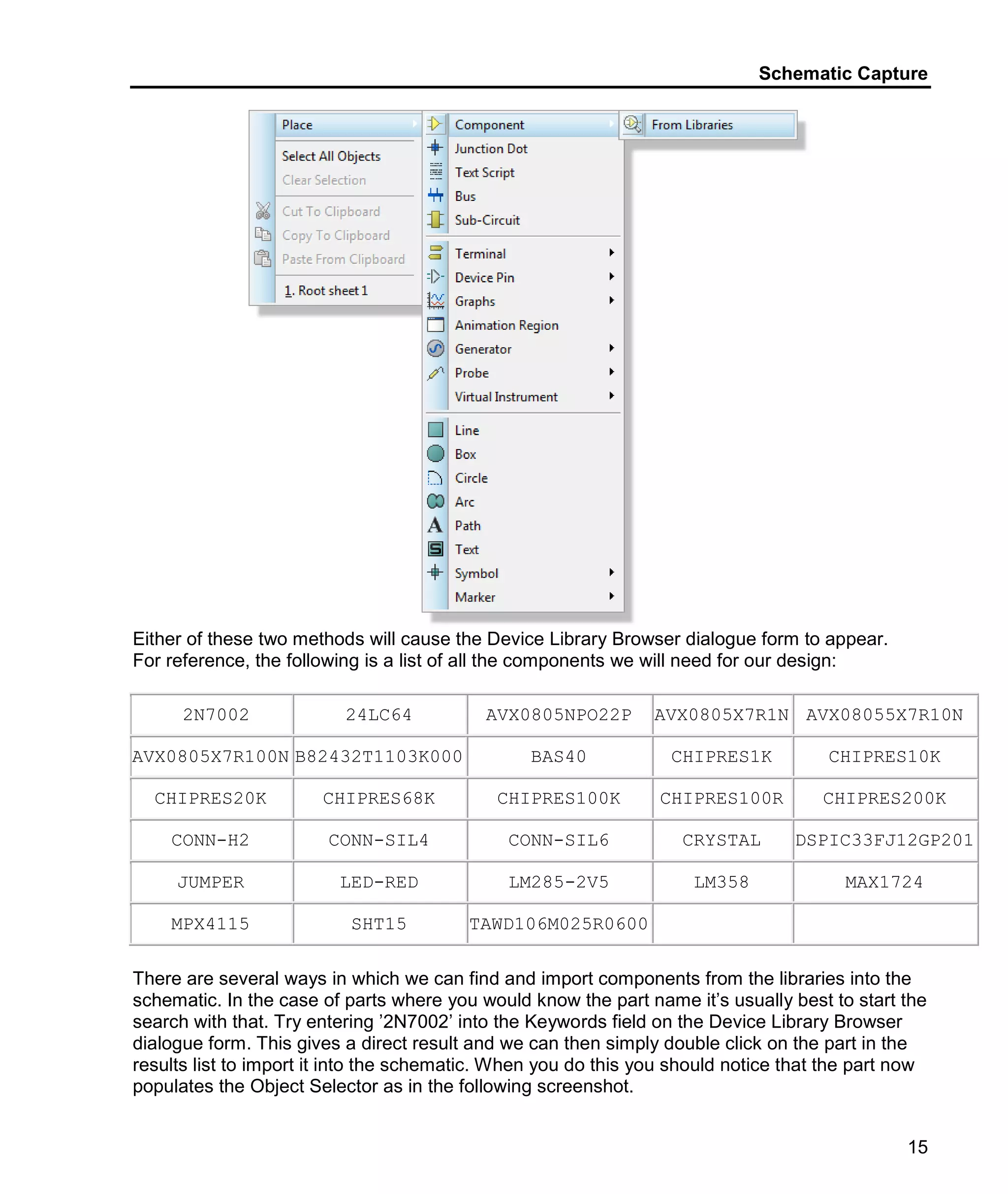 Schematic Capture
15
Either of these two methods will cause the Device Library Browser dialogue form to appear.
For reference, the following is a list of all the components we will need for our design:
2N7002 24LC64 AVX0805NPO22P AVX0805X7R1N AVX08055X7R10N
AVX0805X7R100N B82432T1103K000 BAS40 CHIPRES1K CHIPRES10K
CHIPRES20K CHIPRES68K CHIPRES100K CHIPRES100R CHIPRES200K
CONN-H2 CONN-SIL4 CONN-SIL6 CRYSTAL DSPIC33FJ12GP201
JUMPER LED-RED LM285-2V5 LM358 MAX1724
MPX4115 SHT15 TAWD106M025R0600
There are several ways in which we can find and import components from the libraries into the
schematic. In the case of parts where you would know the part name it’s usually best to start the
search with that. Try entering ’2N7002’ into the Keywords field on the Device Library Browser
dialogue form. This gives a direct result and we can then simply double click on the part in the
results list to import it into the schematic. When you do this you should notice that the part now
populates the Object Selector as in the following screenshot.
 