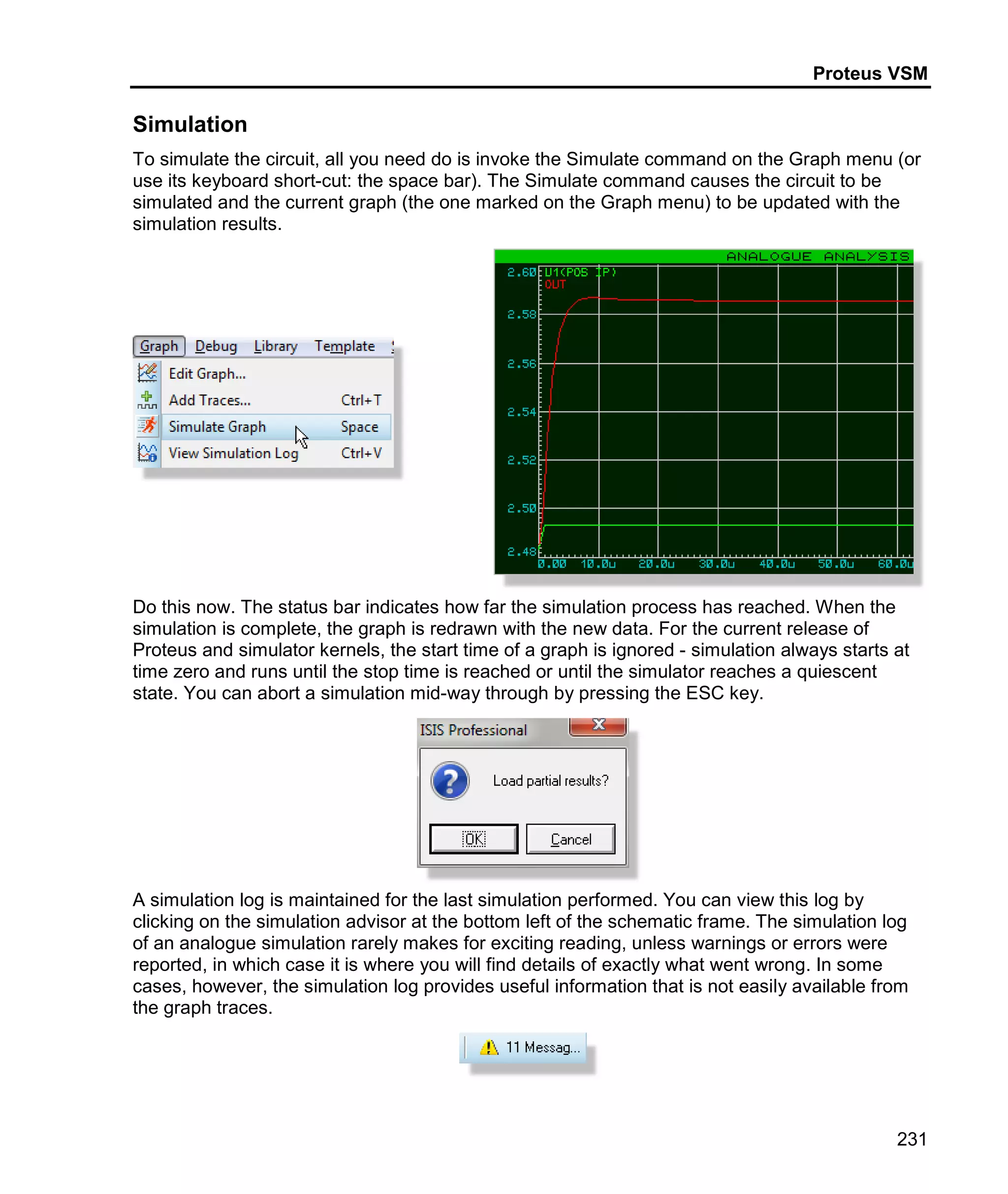 Proteus VSM
231
Simulation
To simulate the circuit, all you need do is invoke the Simulate command on the Graph menu (or
use its keyboard short-cut: the space bar). The Simulate command causes the circuit to be
simulated and the current graph (the one marked on the Graph menu) to be updated with the
simulation results.
Do this now. The status bar indicates how far the simulation process has reached. When the
simulation is complete, the graph is redrawn with the new data. For the current release of
Proteus and simulator kernels, the start time of a graph is ignored - simulation always starts at
time zero and runs until the stop time is reached or until the simulator reaches a quiescent
state. You can abort a simulation mid-way through by pressing the ESC key.
A simulation log is maintained for the last simulation performed. You can view this log by
clicking on the simulation advisor at the bottom left of the schematic frame. The simulation log
of an analogue simulation rarely makes for exciting reading, unless warnings or errors were
reported, in which case it is where you will find details of exactly what went wrong. In some
cases, however, the simulation log provides useful information that is not easily available from
the graph traces.
 