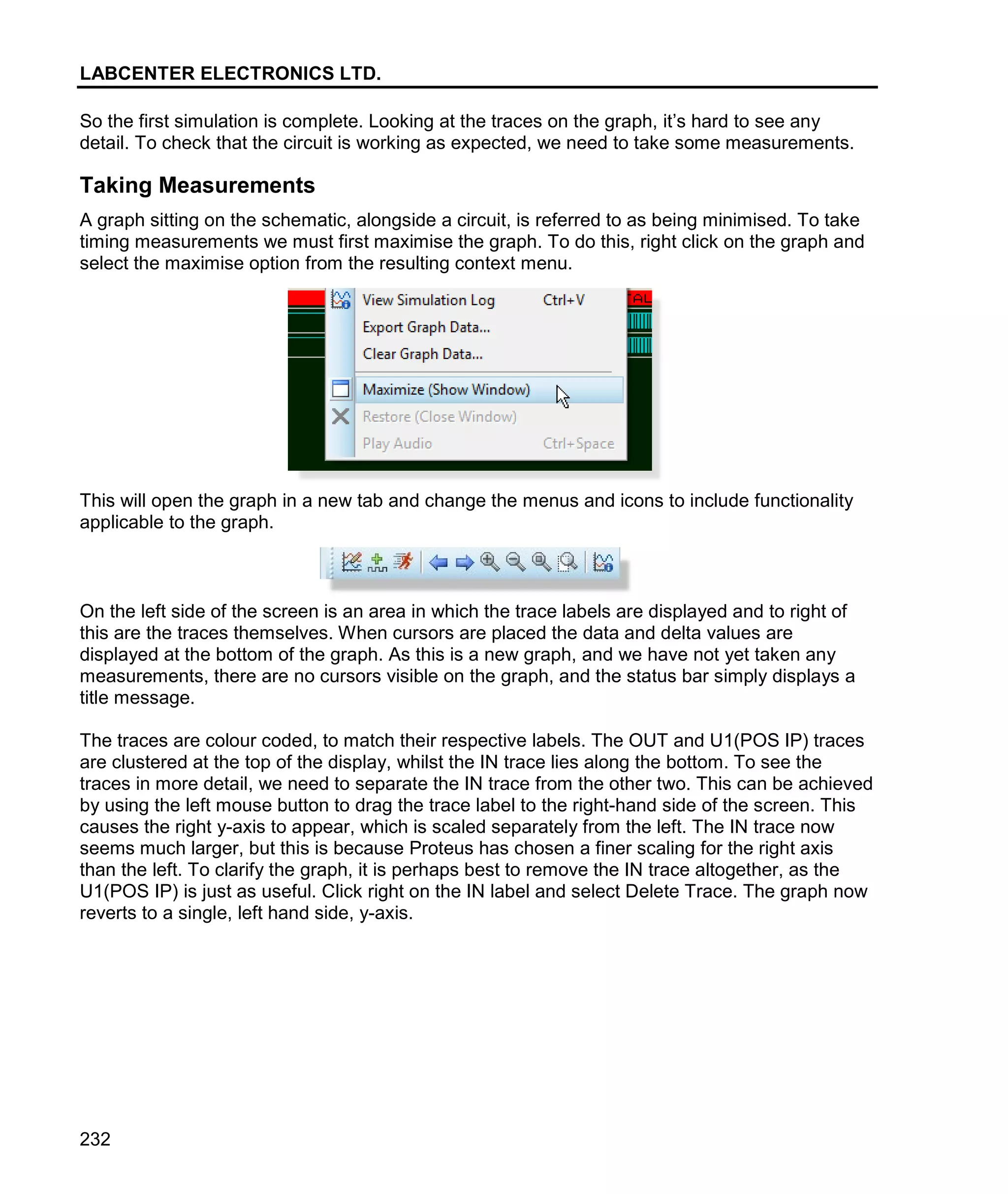 LABCENTER ELECTRONICS LTD.
232
So the first simulation is complete. Looking at the traces on the graph, it’s hard to see any
detail. To check that the circuit is working as expected, we need to take some measurements.
Taking Measurements
A graph sitting on the schematic, alongside a circuit, is referred to as being minimised. To take
timing measurements we must first maximise the graph. To do this, right click on the graph and
select the maximise option from the resulting context menu.
This will open the graph in a new tab and change the menus and icons to include functionality
applicable to the graph.
On the left side of the screen is an area in which the trace labels are displayed and to right of
this are the traces themselves. When cursors are placed the data and delta values are
displayed at the bottom of the graph. As this is a new graph, and we have not yet taken any
measurements, there are no cursors visible on the graph, and the status bar simply displays a
title message.
The traces are colour coded, to match their respective labels. The OUT and U1(POS IP) traces
are clustered at the top of the display, whilst the IN trace lies along the bottom. To see the
traces in more detail, we need to separate the IN trace from the other two. This can be achieved
by using the left mouse button to drag the trace label to the right-hand side of the screen. This
causes the right y-axis to appear, which is scaled separately from the left. The IN trace now
seems much larger, but this is because Proteus has chosen a finer scaling for the right axis
than the left. To clarify the graph, it is perhaps best to remove the IN trace altogether, as the
U1(POS IP) is just as useful. Click right on the IN label and select Delete Trace. The graph now
reverts to a single, left hand side, y-axis.
 