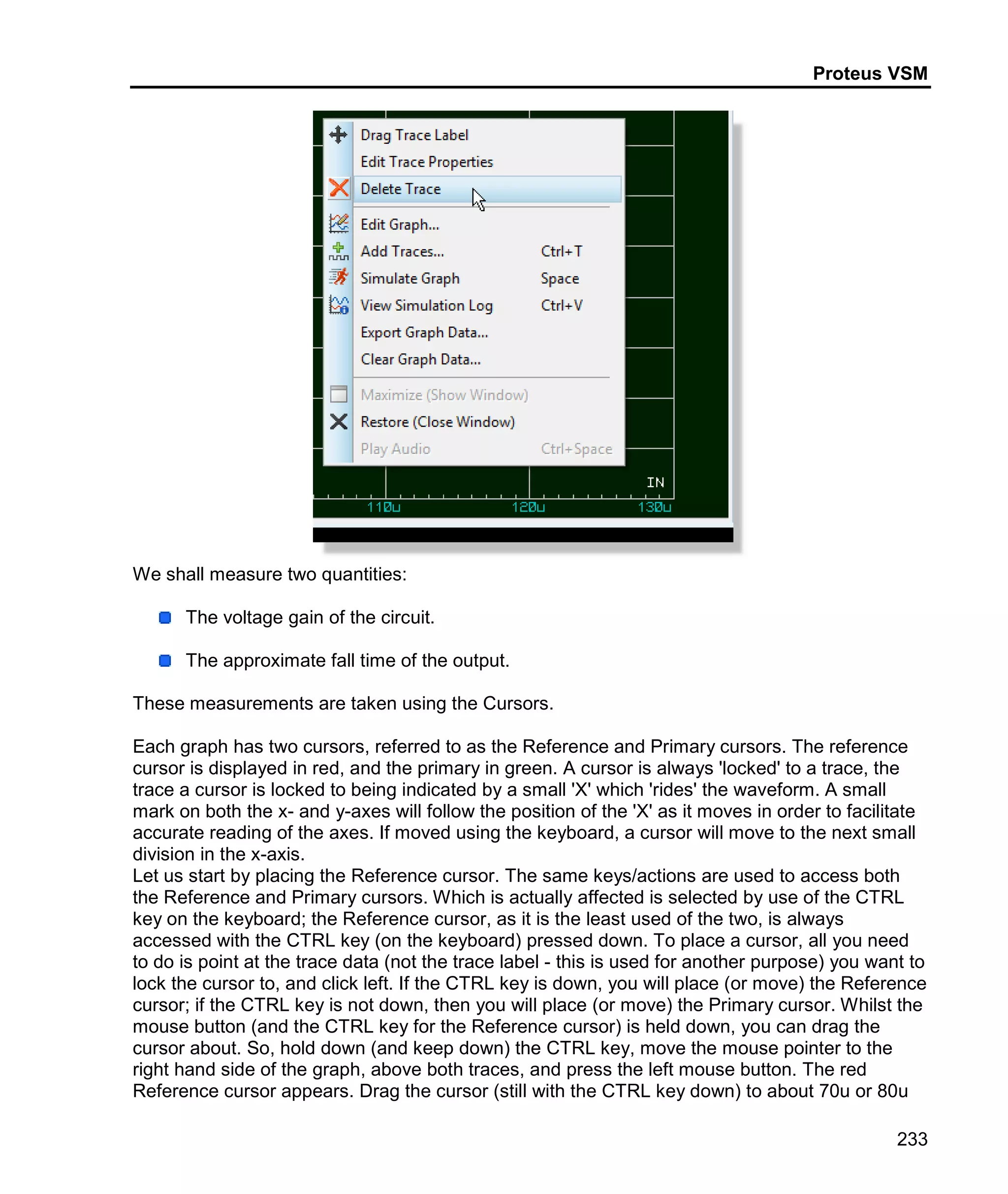 Proteus VSM
233
We shall measure two quantities:
The voltage gain of the circuit.
The approximate fall time of the output.
These measurements are taken using the Cursors.
Each graph has two cursors, referred to as the Reference and Primary cursors. The reference
cursor is displayed in red, and the primary in green. A cursor is always 'locked' to a trace, the
trace a cursor is locked to being indicated by a small 'X' which 'rides' the waveform. A small
mark on both the x- and y-axes will follow the position of the 'X' as it moves in order to facilitate
accurate reading of the axes. If moved using the keyboard, a cursor will move to the next small
division in the x-axis.
Let us start by placing the Reference cursor. The same keys/actions are used to access both
the Reference and Primary cursors. Which is actually affected is selected by use of the CTRL
key on the keyboard; the Reference cursor, as it is the least used of the two, is always
accessed with the CTRL key (on the keyboard) pressed down. To place a cursor, all you need
to do is point at the trace data (not the trace label - this is used for another purpose) you want to
lock the cursor to, and click left. If the CTRL key is down, you will place (or move) the Reference
cursor; if the CTRL key is not down, then you will place (or move) the Primary cursor. Whilst the
mouse button (and the CTRL key for the Reference cursor) is held down, you can drag the
cursor about. So, hold down (and keep down) the CTRL key, move the mouse pointer to the
right hand side of the graph, above both traces, and press the left mouse button. The red
Reference cursor appears. Drag the cursor (still with the CTRL key down) to about 70u or 80u
 