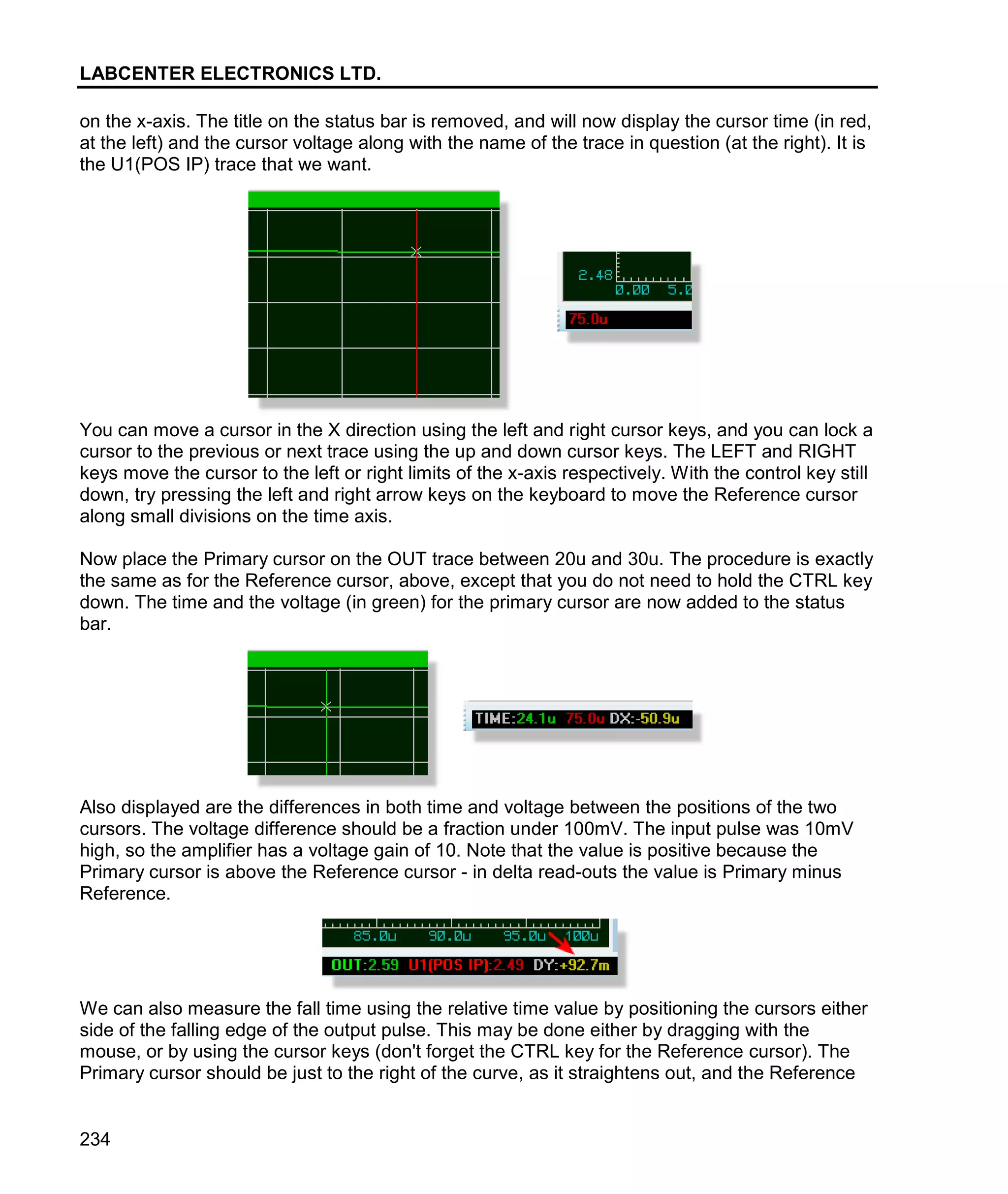 LABCENTER ELECTRONICS LTD.
234
on the x-axis. The title on the status bar is removed, and will now display the cursor time (in red,
at the left) and the cursor voltage along with the name of the trace in question (at the right). It is
the U1(POS IP) trace that we want.
You can move a cursor in the X direction using the left and right cursor keys, and you can lock a
cursor to the previous or next trace using the up and down cursor keys. The LEFT and RIGHT
keys move the cursor to the left or right limits of the x-axis respectively. With the control key still
down, try pressing the left and right arrow keys on the keyboard to move the Reference cursor
along small divisions on the time axis.
Now place the Primary cursor on the OUT trace between 20u and 30u. The procedure is exactly
the same as for the Reference cursor, above, except that you do not need to hold the CTRL key
down. The time and the voltage (in green) for the primary cursor are now added to the status
bar.
Also displayed are the differences in both time and voltage between the positions of the two
cursors. The voltage difference should be a fraction under 100mV. The input pulse was 10mV
high, so the amplifier has a voltage gain of 10. Note that the value is positive because the
Primary cursor is above the Reference cursor - in delta read-outs the value is Primary minus
Reference.
We can also measure the fall time using the relative time value by positioning the cursors either
side of the falling edge of the output pulse. This may be done either by dragging with the
mouse, or by using the cursor keys (don't forget the CTRL key for the Reference cursor). The
Primary cursor should be just to the right of the curve, as it straightens out, and the Reference
 