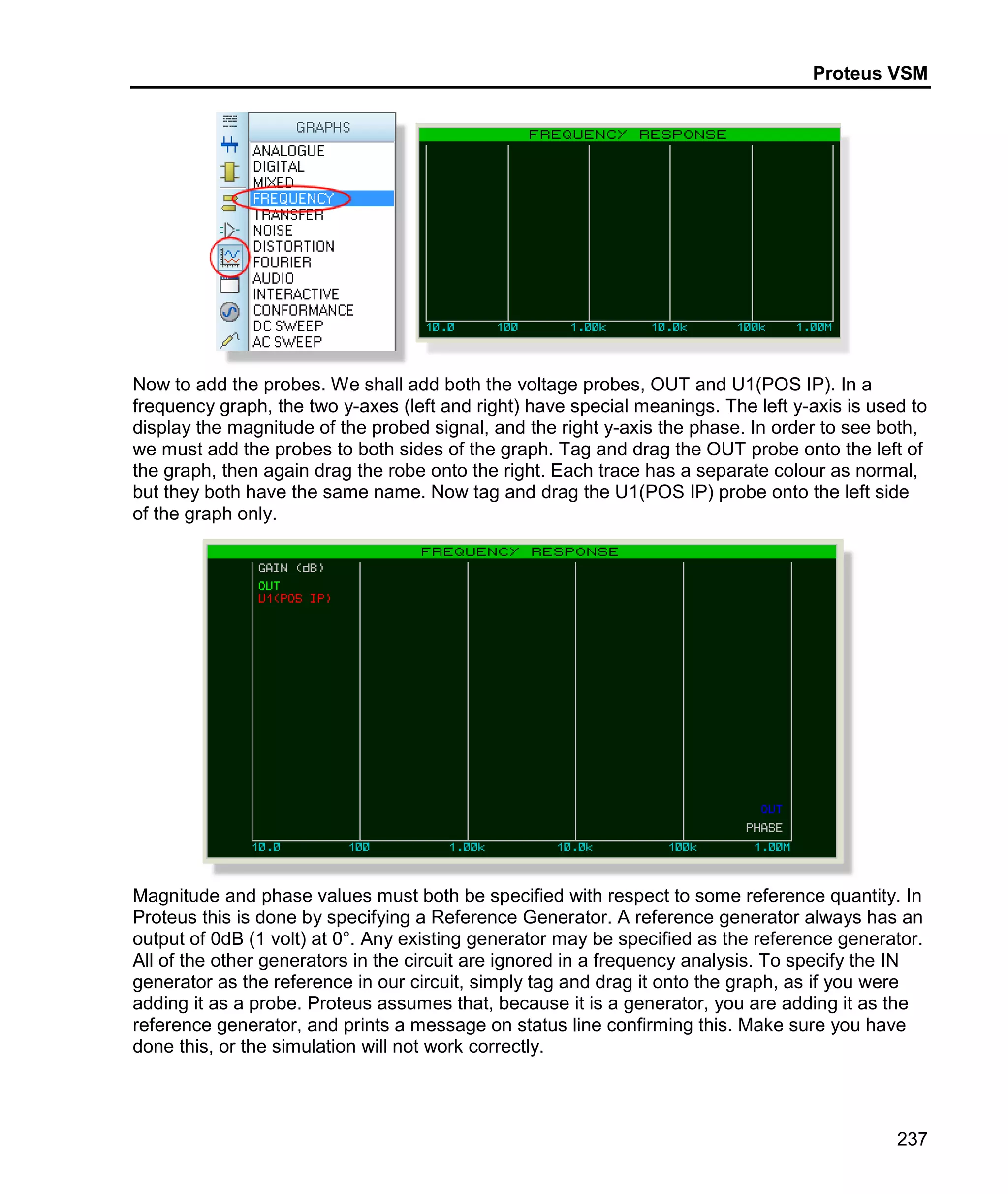 Proteus VSM
237
Now to add the probes. We shall add both the voltage probes, OUT and U1(POS IP). In a
frequency graph, the two y-axes (left and right) have special meanings. The left y-axis is used to
display the magnitude of the probed signal, and the right y-axis the phase. In order to see both,
we must add the probes to both sides of the graph. Tag and drag the OUT probe onto the left of
the graph, then again drag the robe onto the right. Each trace has a separate colour as normal,
but they both have the same name. Now tag and drag the U1(POS IP) probe onto the left side
of the graph only.
Magnitude and phase values must both be specified with respect to some reference quantity. In
Proteus this is done by specifying a Reference Generator. A reference generator always has an
output of 0dB (1 volt) at 0°. Any existing generator may be specified as the reference generator.
All of the other generators in the circuit are ignored in a frequency analysis. To specify the IN
generator as the reference in our circuit, simply tag and drag it onto the graph, as if you were
adding it as a probe. Proteus assumes that, because it is a generator, you are adding it as the
reference generator, and prints a message on status line confirming this. Make sure you have
done this, or the simulation will not work correctly.
 