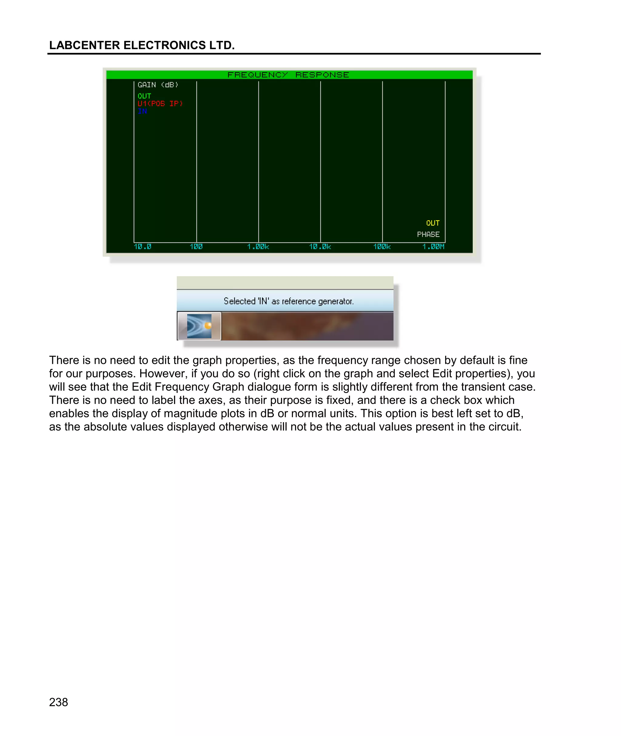 LABCENTER ELECTRONICS LTD.
238
There is no need to edit the graph properties, as the frequency range chosen by default is fine
for our purposes. However, if you do so (right click on the graph and select Edit properties), you
will see that the Edit Frequency Graph dialogue form is slightly different from the transient case.
There is no need to label the axes, as their purpose is fixed, and there is a check box which
enables the display of magnitude plots in dB or normal units. This option is best left set to dB,
as the absolute values displayed otherwise will not be the actual values present in the circuit.
 