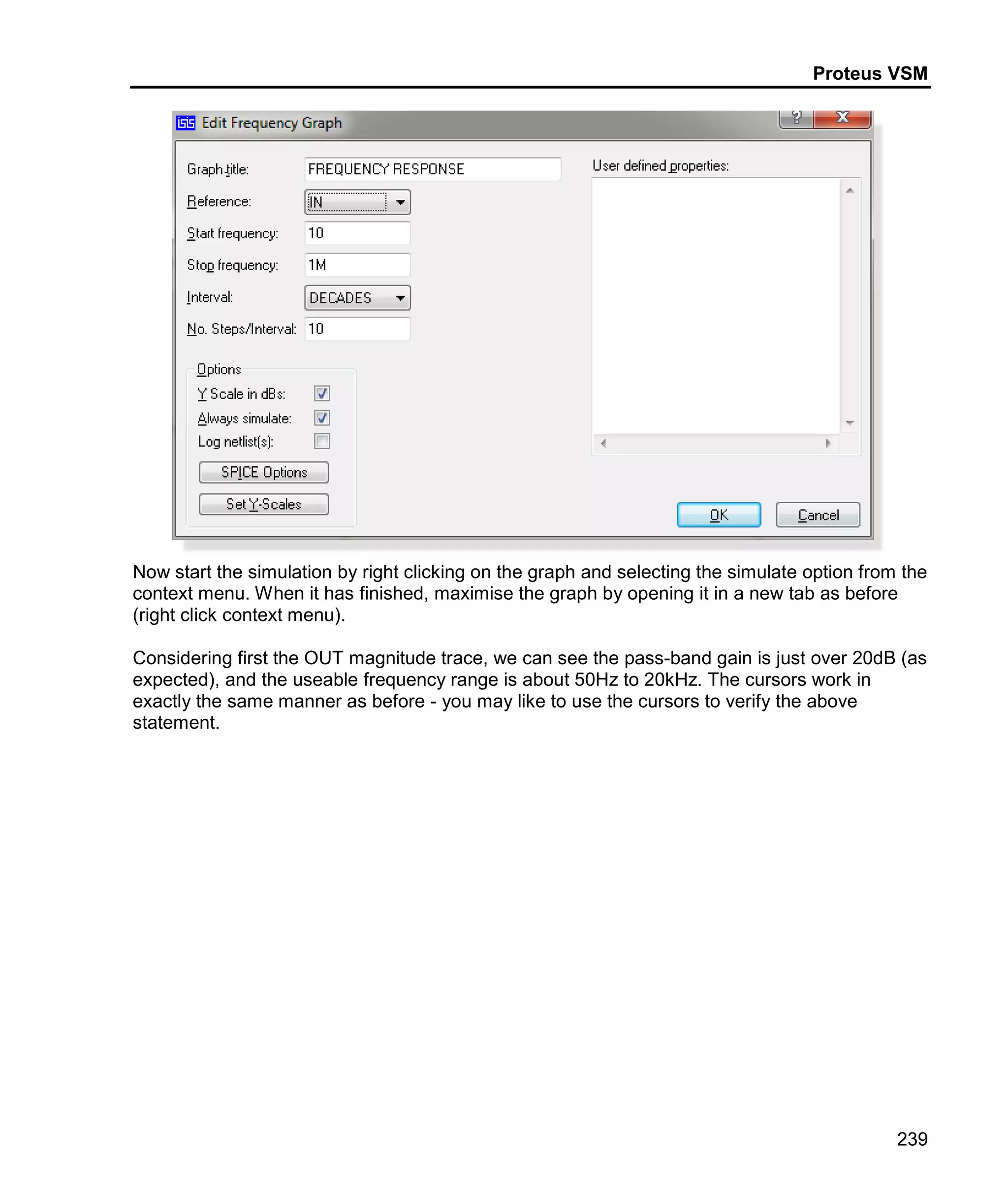 Proteus VSM
239
Now start the simulation by right clicking on the graph and selecting the simulate option from the
context menu. When it has finished, maximise the graph by opening it in a new tab as before
(right click context menu).
Considering first the OUT magnitude trace, we can see the pass-band gain is just over 20dB (as
expected), and the useable frequency range is about 50Hz to 20kHz. The cursors work in
exactly the same manner as before - you may like to use the cursors to verify the above
statement.
 
