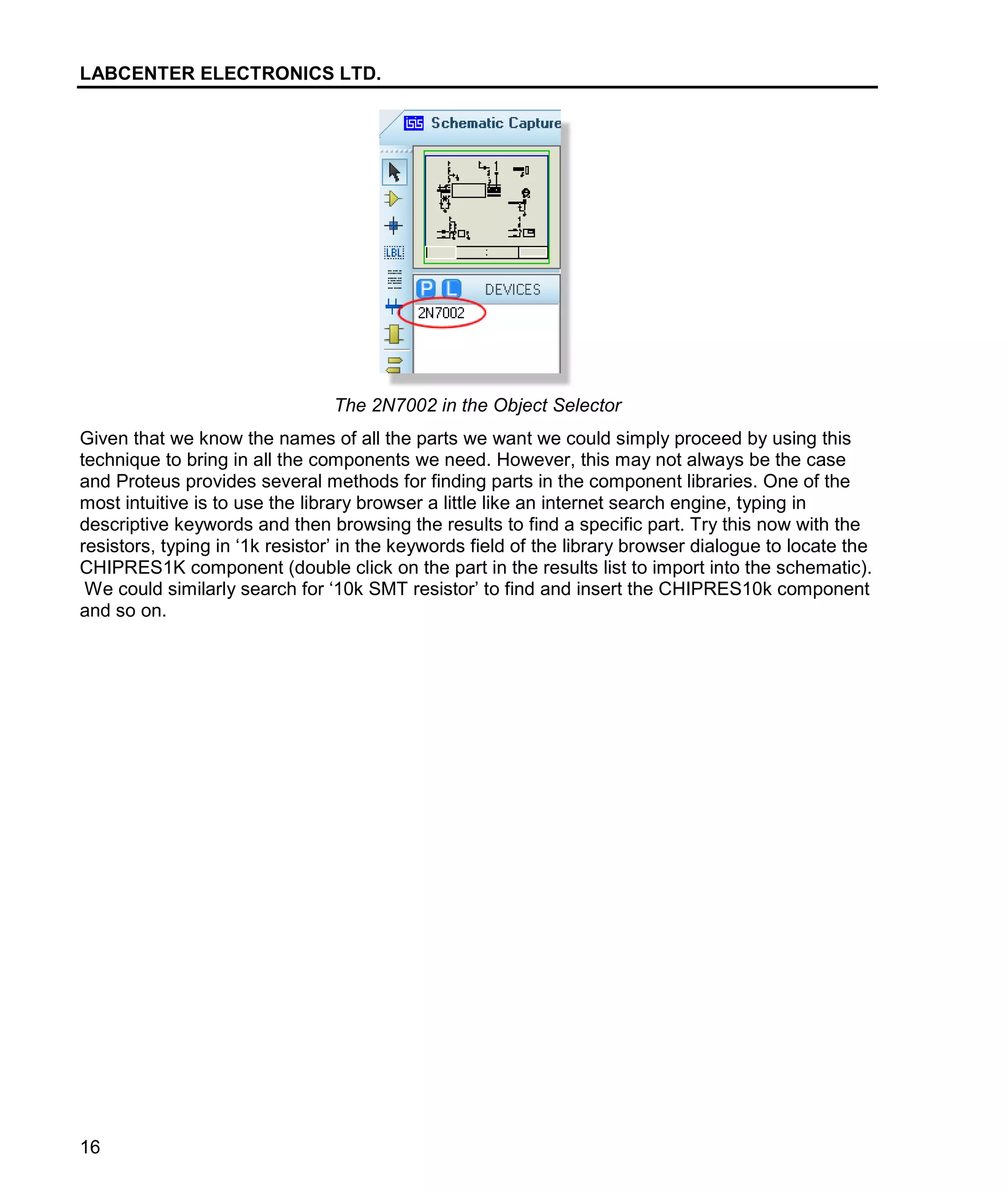 LABCENTER ELECTRONICS LTD.
16
The 2N7002 in the Object Selector
Given that we know the names of all the parts we want we could simply proceed by using this
technique to bring in all the components we need. However, this may not always be the case
and Proteus provides several methods for finding parts in the component libraries. One of the
most intuitive is to use the library browser a little like an internet search engine, typing in
descriptive keywords and then browsing the results to find a specific part. Try this now with the
resistors, typing in ‘1k resistor’ in the keywords field of the library browser dialogue to locate the
CHIPRES1K component (double click on the part in the results list to import into the schematic).
We could similarly search for ‘10k SMT resistor’ to find and insert the CHIPRES10k component
and so on.
 