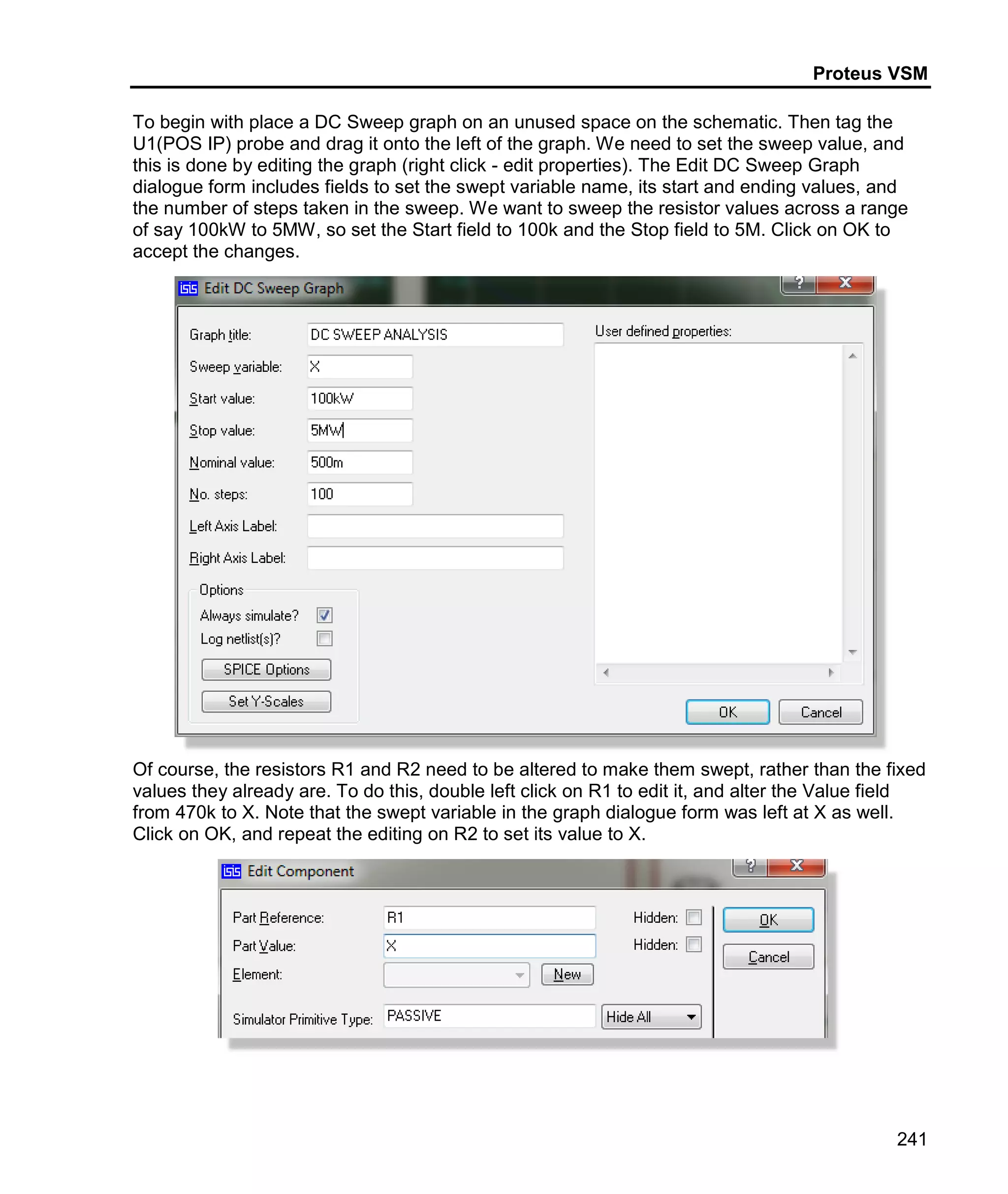 Proteus VSM
241
To begin with place a DC Sweep graph on an unused space on the schematic. Then tag the
U1(POS IP) probe and drag it onto the left of the graph. We need to set the sweep value, and
this is done by editing the graph (right click - edit properties). The Edit DC Sweep Graph
dialogue form includes fields to set the swept variable name, its start and ending values, and
the number of steps taken in the sweep. We want to sweep the resistor values across a range
of say 100kW to 5MW, so set the Start field to 100k and the Stop field to 5M. Click on OK to
accept the changes.
Of course, the resistors R1 and R2 need to be altered to make them swept, rather than the fixed
values they already are. To do this, double left click on R1 to edit it, and alter the Value field
from 470k to X. Note that the swept variable in the graph dialogue form was left at X as well.
Click on OK, and repeat the editing on R2 to set its value to X.
 