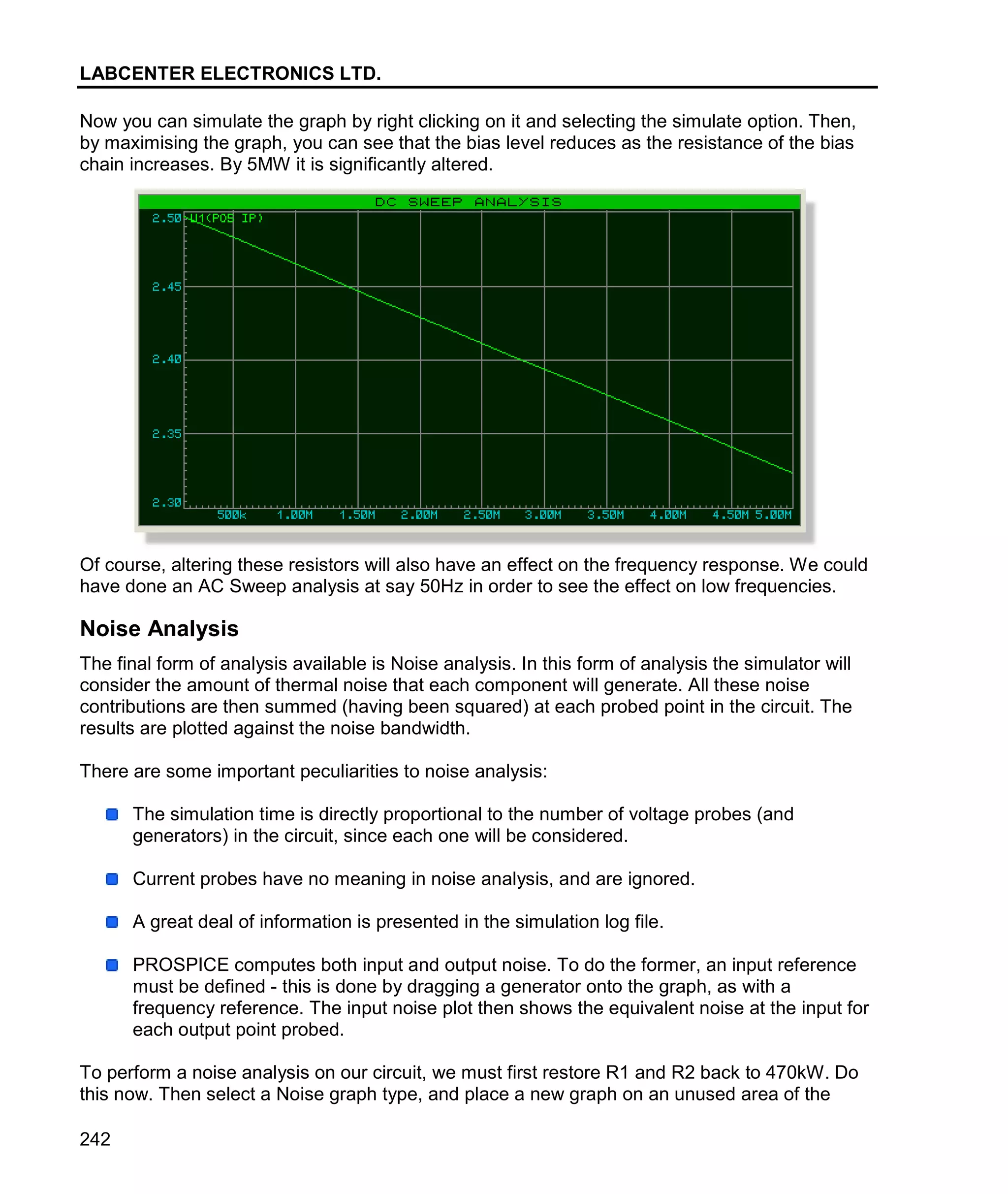 LABCENTER ELECTRONICS LTD.
242
Now you can simulate the graph by right clicking on it and selecting the simulate option. Then,
by maximising the graph, you can see that the bias level reduces as the resistance of the bias
chain increases. By 5MW it is significantly altered.
Of course, altering these resistors will also have an effect on the frequency response. We could
have done an AC Sweep analysis at say 50Hz in order to see the effect on low frequencies.
Noise Analysis
The final form of analysis available is Noise analysis. In this form of analysis the simulator will
consider the amount of thermal noise that each component will generate. All these noise
contributions are then summed (having been squared) at each probed point in the circuit. The
results are plotted against the noise bandwidth.
There are some important peculiarities to noise analysis:
The simulation time is directly proportional to the number of voltage probes (and
generators) in the circuit, since each one will be considered.
Current probes have no meaning in noise analysis, and are ignored.
A great deal of information is presented in the simulation log file.
PROSPICE computes both input and output noise. To do the former, an input reference
must be defined - this is done by dragging a generator onto the graph, as with a
frequency reference. The input noise plot then shows the equivalent noise at the input for
each output point probed.
To perform a noise analysis on our circuit, we must first restore R1 and R2 back to 470kW. Do
this now. Then select a Noise graph type, and place a new graph on an unused area of the
 