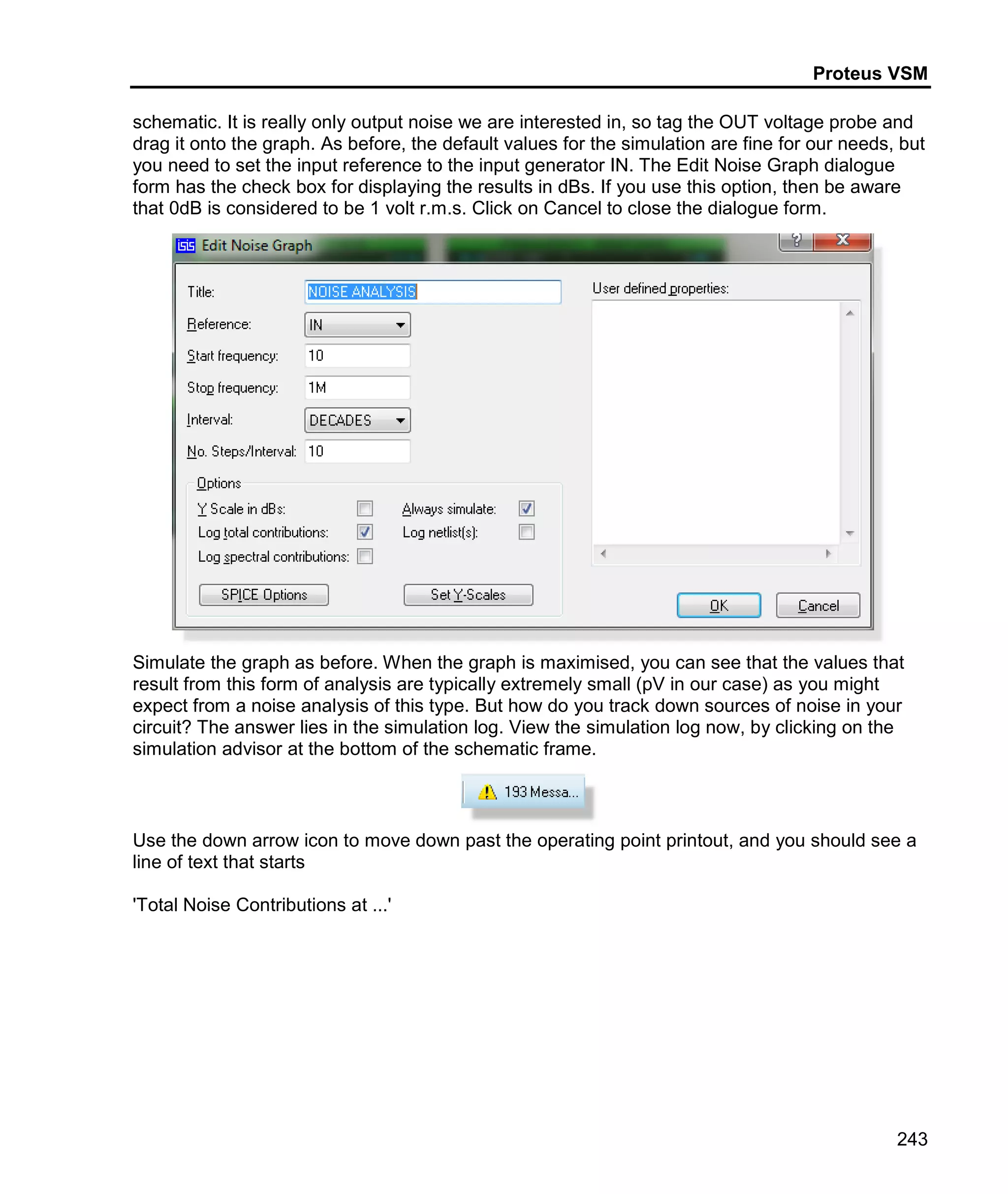 Proteus VSM
243
schematic. It is really only output noise we are interested in, so tag the OUT voltage probe and
drag it onto the graph. As before, the default values for the simulation are fine for our needs, but
you need to set the input reference to the input generator IN. The Edit Noise Graph dialogue
form has the check box for displaying the results in dBs. If you use this option, then be aware
that 0dB is considered to be 1 volt r.m.s. Click on Cancel to close the dialogue form.
Simulate the graph as before. When the graph is maximised, you can see that the values that
result from this form of analysis are typically extremely small (pV in our case) as you might
expect from a noise analysis of this type. But how do you track down sources of noise in your
circuit? The answer lies in the simulation log. View the simulation log now, by clicking on the
simulation advisor at the bottom of the schematic frame.
Use the down arrow icon to move down past the operating point printout, and you should see a
line of text that starts
'Total Noise Contributions at ...'
 