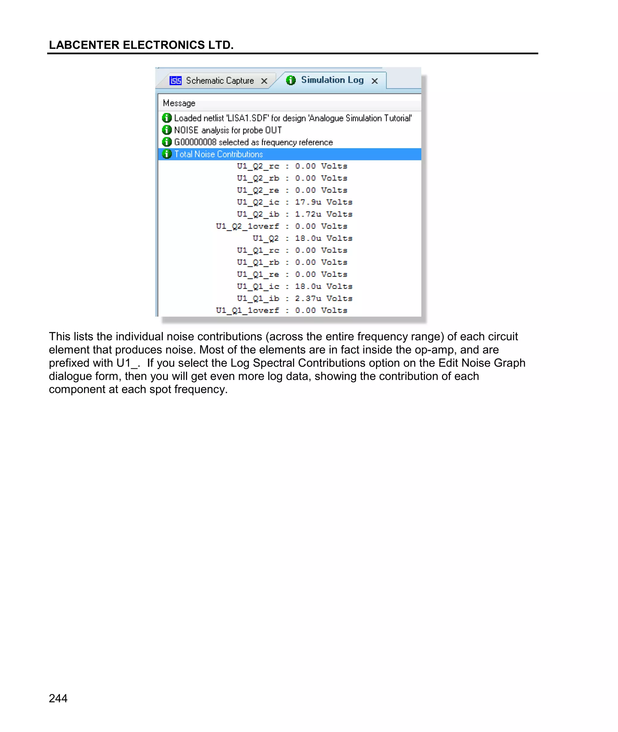 LABCENTER ELECTRONICS LTD.
244
This lists the individual noise contributions (across the entire frequency range) of each circuit
element that produces noise. Most of the elements are in fact inside the op-amp, and are
prefixed with U1_. If you select the Log Spectral Contributions option on the Edit Noise Graph
dialogue form, then you will get even more log data, showing the contribution of each
component at each spot frequency.
 