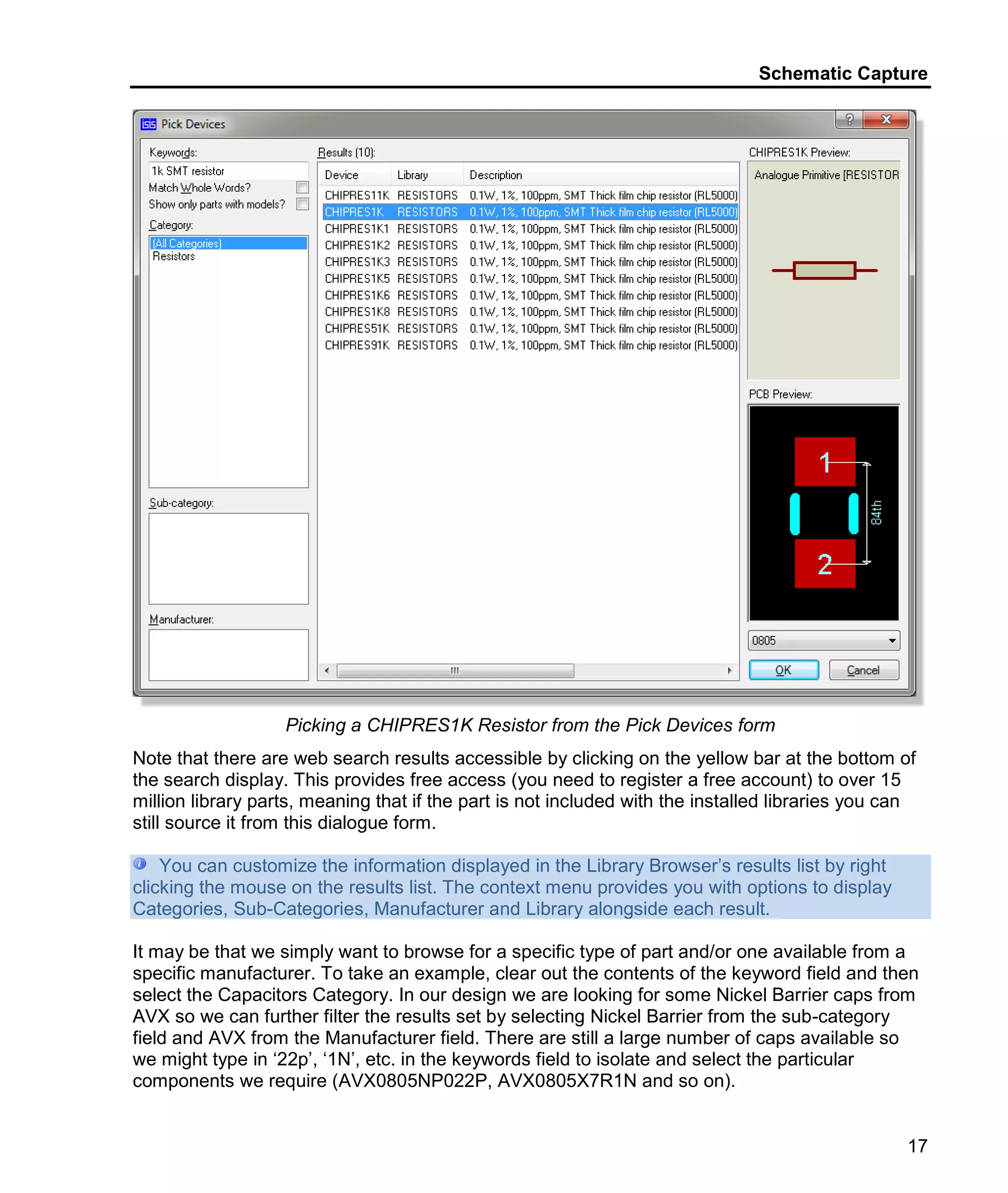Schematic Capture
17
Picking a CHIPRES1K Resistor from the Pick Devices form
Note that there are web search results accessible by clicking on the yellow bar at the bottom of
the search display. This provides free access (you need to register a free account) to over 15
million library parts, meaning that if the part is not included with the installed libraries you can
still source it from this dialogue form.
You can customize the information displayed in the Library Browser’s results list by right
clicking the mouse on the results list. The context menu provides you with options to display
Categories, Sub-Categories, Manufacturer and Library alongside each result.
It may be that we simply want to browse for a specific type of part and/or one available from a
specific manufacturer. To take an example, clear out the contents of the keyword field and then
select the Capacitors Category. In our design we are looking for some Nickel Barrier caps from
AVX so we can further filter the results set by selecting Nickel Barrier from the sub-category
field and AVX from the Manufacturer field. There are still a large number of caps available so
we might type in ‘22p’, ‘1N’, etc. in the keywords field to isolate and select the particular
components we require (AVX0805NP022P, AVX0805X7R1N and so on).
 