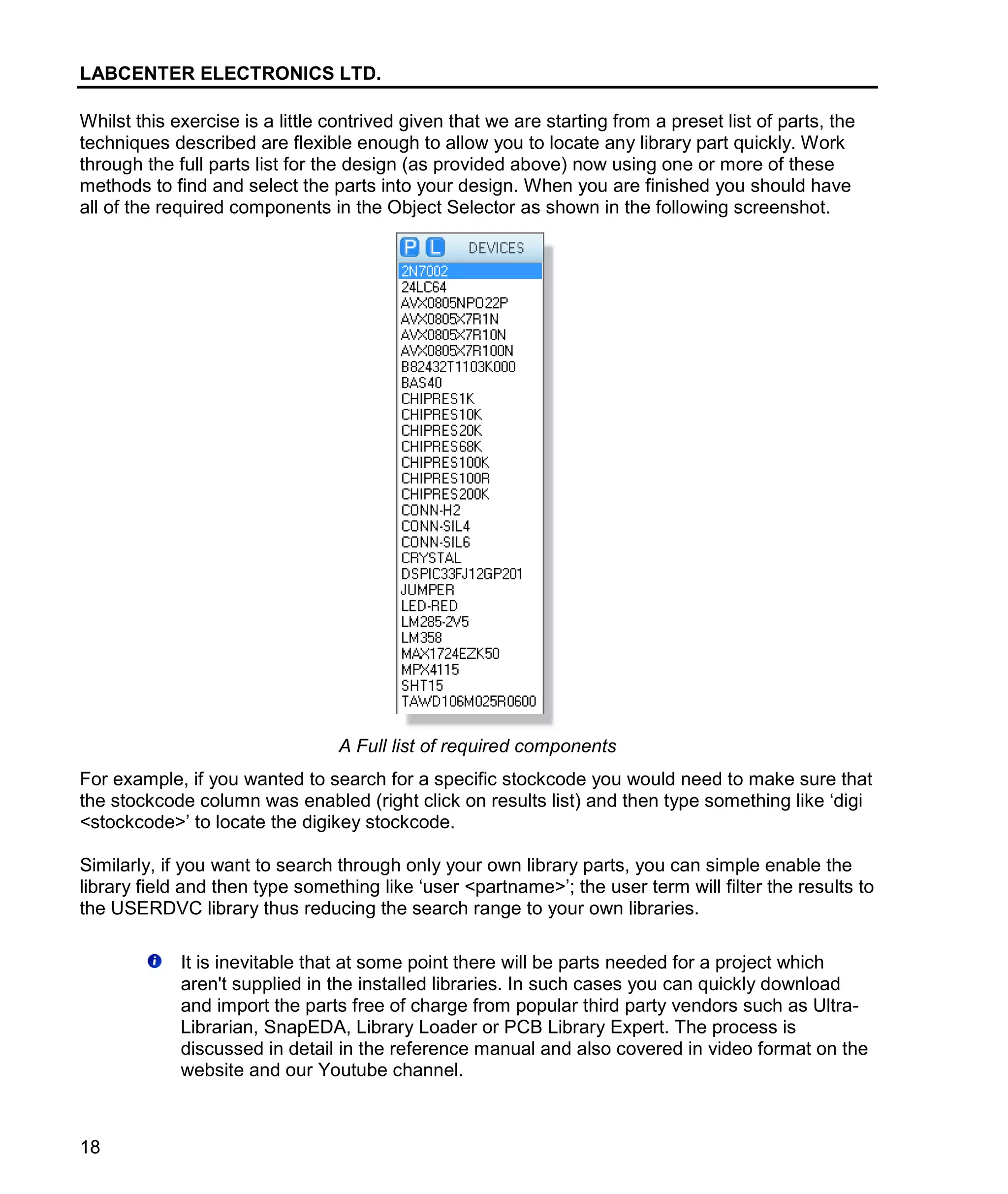 LABCENTER ELECTRONICS LTD.
18
Whilst this exercise is a little contrived given that we are starting from a preset list of parts, the
techniques described are flexible enough to allow you to locate any library part quickly. Work
through the full parts list for the design (as provided above) now using one or more of these
methods to find and select the parts into your design. When you are finished you should have
all of the required components in the Object Selector as shown in the following screenshot.
A Full list of required components
For example, if you wanted to search for a specific stockcode you would need to make sure that
the stockcode column was enabled (right click on results list) and then type something like ‘digi
<stockcode>’ to locate the digikey stockcode.
Similarly, if you want to search through only your own library parts, you can simple enable the
library field and then type something like ‘user <partname>’; the user term will filter the results to
the USERDVC library thus reducing the search range to your own libraries.
It is inevitable that at some point there will be parts needed for a project which
aren't supplied in the installed libraries. In such cases you can quickly download
and import the parts free of charge from popular third party vendors such as Ultra-
Librarian, SnapEDA, Library Loader or PCB Library Expert. The process is
discussed in detail in the reference manual and also covered in video format on the
website and our Youtube channel.
 