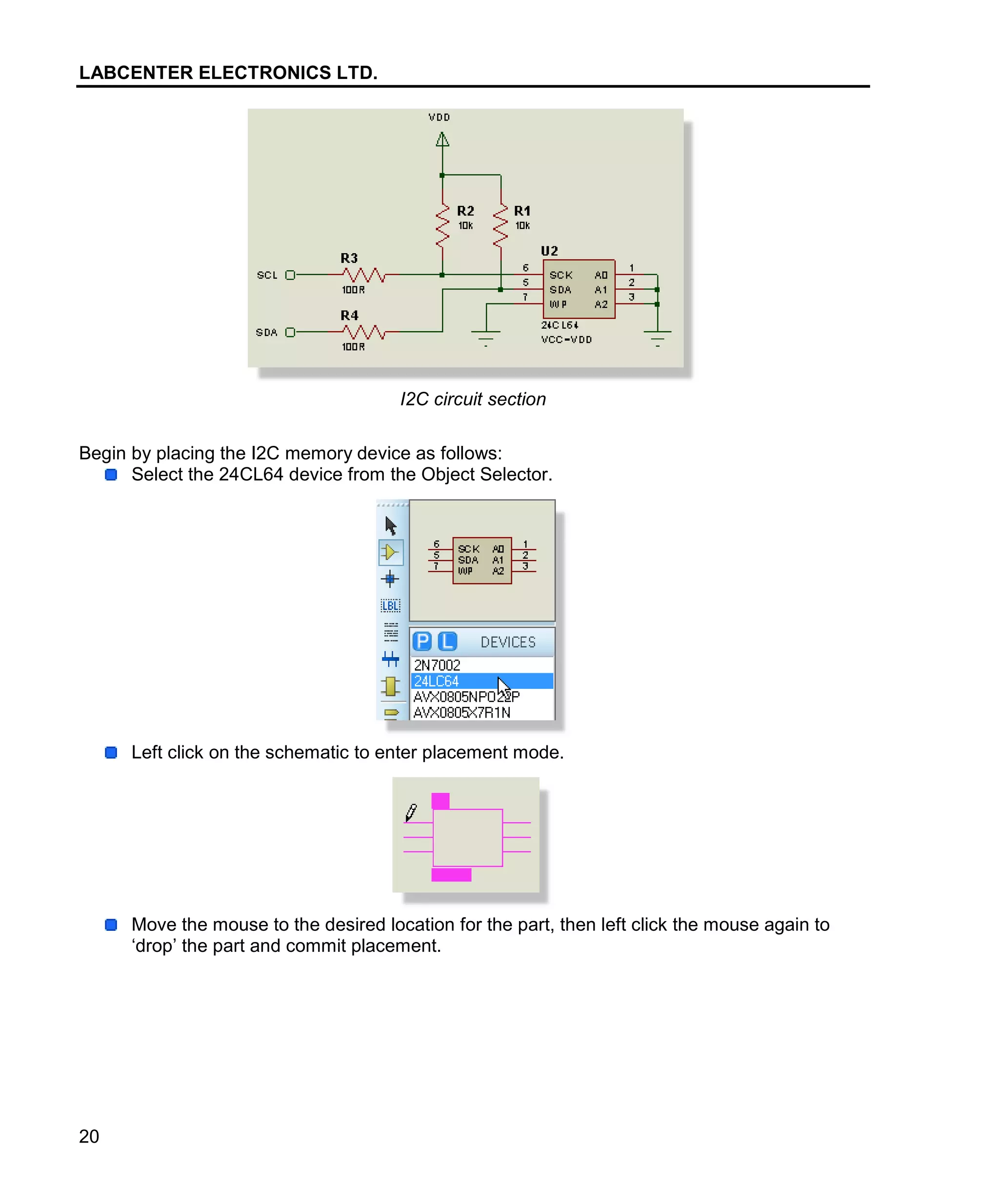 LABCENTER ELECTRONICS LTD.
20
I2C circuit section
Begin by placing the I2C memory device as follows:
Select the 24CL64 device from the Object Selector.
Left click on the schematic to enter placement mode.
Move the mouse to the desired location for the part, then left click the mouse again to
‘drop’ the part and commit placement.
 