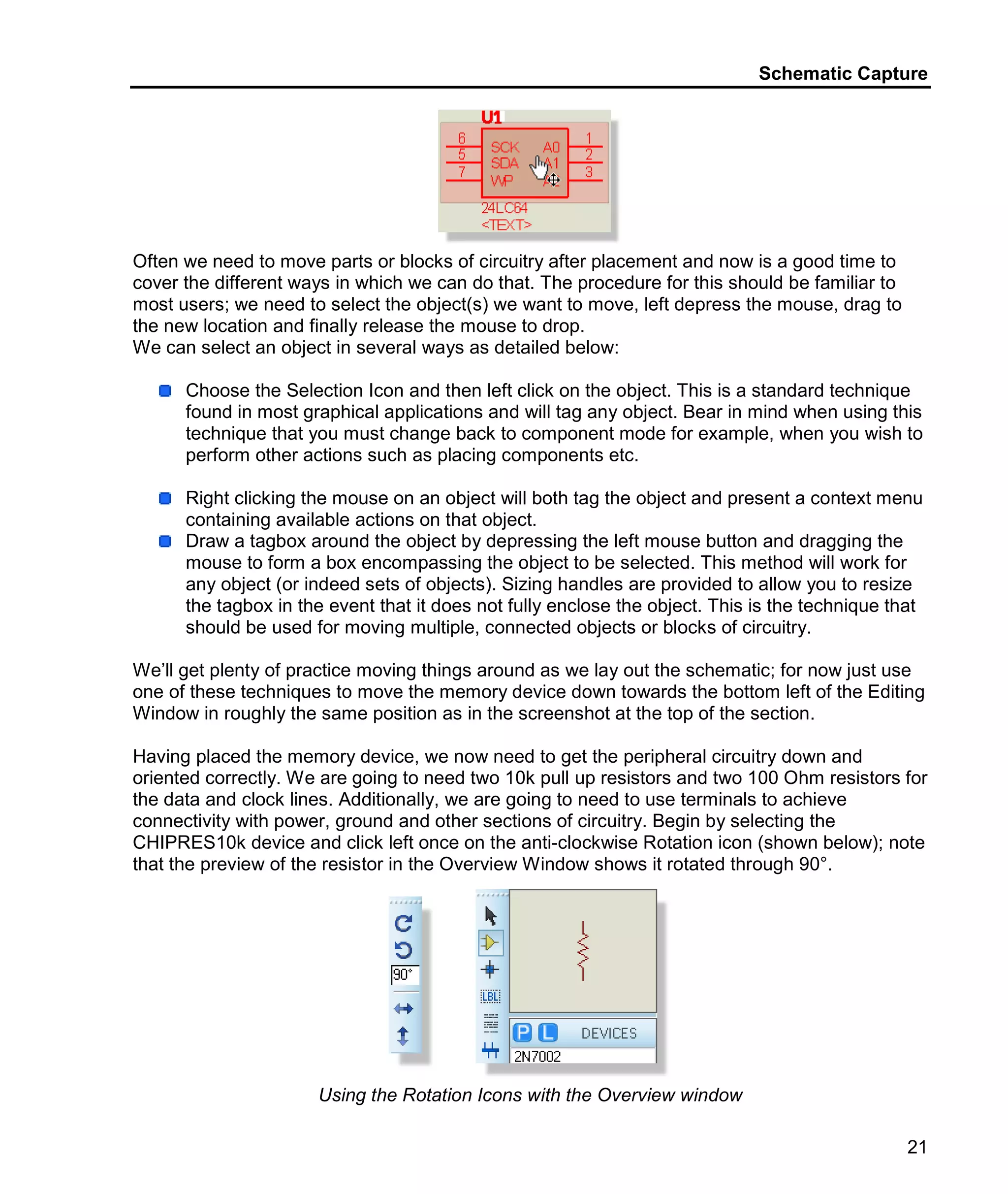 Schematic Capture
21
Often we need to move parts or blocks of circuitry after placement and now is a good time to
cover the different ways in which we can do that. The procedure for this should be familiar to
most users; we need to select the object(s) we want to move, left depress the mouse, drag to
the new location and finally release the mouse to drop.
We can select an object in several ways as detailed below:
Choose the Selection Icon and then left click on the object. This is a standard technique
found in most graphical applications and will tag any object. Bear in mind when using this
technique that you must change back to component mode for example, when you wish to
perform other actions such as placing components etc.
Right clicking the mouse on an object will both tag the object and present a context menu
containing available actions on that object.
Draw a tagbox around the object by depressing the left mouse button and dragging the
mouse to form a box encompassing the object to be selected. This method will work for
any object (or indeed sets of objects). Sizing handles are provided to allow you to resize
the tagbox in the event that it does not fully enclose the object. This is the technique that
should be used for moving multiple, connected objects or blocks of circuitry.
We’ll get plenty of practice moving things around as we lay out the schematic; for now just use
one of these techniques to move the memory device down towards the bottom left of the Editing
Window in roughly the same position as in the screenshot at the top of the section.
Having placed the memory device, we now need to get the peripheral circuitry down and
oriented correctly. We are going to need two 10k pull up resistors and two 100 Ohm resistors for
the data and clock lines. Additionally, we are going to need to use terminals to achieve
connectivity with power, ground and other sections of circuitry. Begin by selecting the
CHIPRES10k device and click left once on the anti-clockwise Rotation icon (shown below); note
that the preview of the resistor in the Overview Window shows it rotated through 90°.
Using the Rotation Icons with the Overview window
 