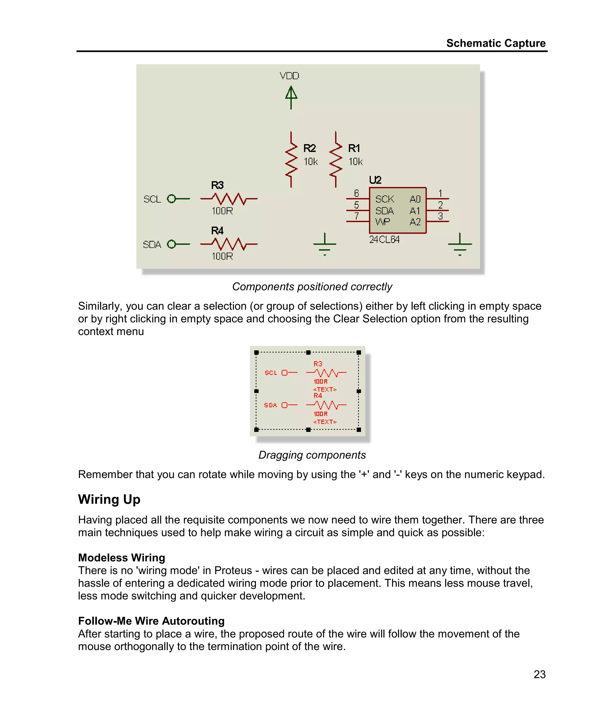 Schematic Capture
23
Components positioned correctly
Similarly, you can clear a selection (or group of selections) either by left clicking in empty space
or by right clicking in empty space and choosing the Clear Selection option from the resulting
context menu
Dragging components
Remember that you can rotate while moving by using the '+' and '-' keys on the numeric keypad.
Wiring Up
Having placed all the requisite components we now need to wire them together. There are three
main techniques used to help make wiring a circuit as simple and quick as possible:
Modeless Wiring
There is no 'wiring mode' in Proteus - wires can be placed and edited at any time, without the
hassle of entering a dedicated wiring mode prior to placement. This means less mouse travel,
less mode switching and quicker development.
Follow-Me Wire Autorouting
After starting to place a wire, the proposed route of the wire will follow the movement of the
mouse orthogonally to the termination point of the wire.
 