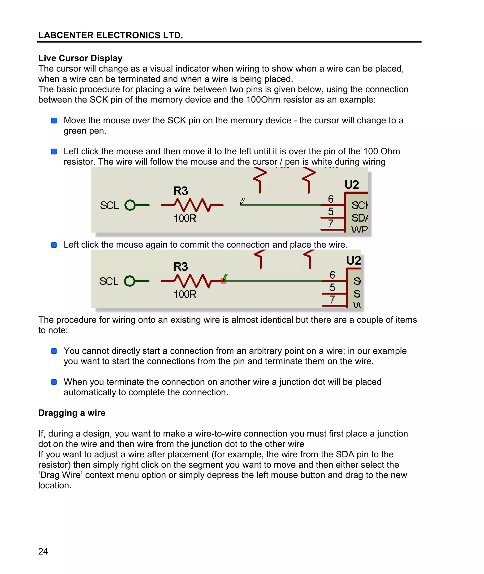 LABCENTER ELECTRONICS LTD.
24
Live Cursor Display
The cursor will change as a visual indicator when wiring to show when a wire can be placed,
when a wire can be terminated and when a wire is being placed.
The basic procedure for placing a wire between two pins is given below, using the connection
between the SCK pin of the memory device and the 100Ohm resistor as an example:
Move the mouse over the SCK pin on the memory device - the cursor will change to a
green pen.
Left click the mouse and then move it to the left until it is over the pin of the 100 Ohm
resistor. The wire will follow the mouse and the cursor / pen is white during wiring
Left click the mouse again to commit the connection and place the wire.
The procedure for wiring onto an existing wire is almost identical but there are a couple of items
to note:
You cannot directly start a connection from an arbitrary point on a wire; in our example
you want to start the connections from the pin and terminate them on the wire.
When you terminate the connection on another wire a junction dot will be placed
automatically to complete the connection.
Dragging a wire
If, during a design, you want to make a wire-to-wire connection you must first place a junction
dot on the wire and then wire from the junction dot to the other wire
If you want to adjust a wire after placement (for example, the wire from the SDA pin to the
resistor) then simply right click on the segment you want to move and then either select the
‘Drag Wire’ context menu option or simply depress the left mouse button and drag to the new
location.
 