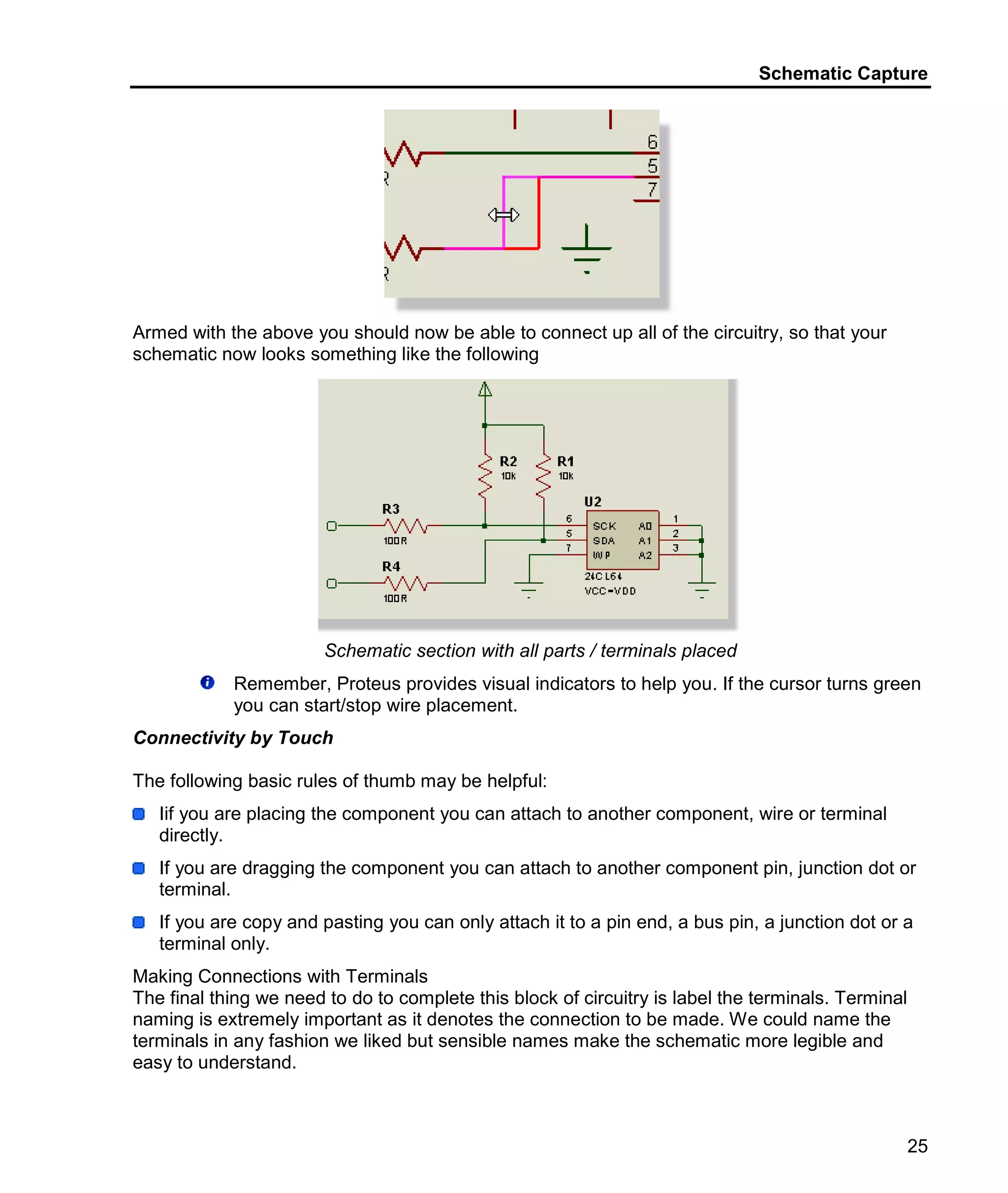 Schematic Capture
25
Armed with the above you should now be able to connect up all of the circuitry, so that your
schematic now looks something like the following
Schematic section with all parts / terminals placed
Remember, Proteus provides visual indicators to help you. If the cursor turns green
you can start/stop wire placement.
Connectivity by Touch
The following basic rules of thumb may be helpful:
Iif you are placing the component you can attach to another component, wire or terminal
directly.
If you are dragging the component you can attach to another component pin, junction dot or
terminal.
If you are copy and pasting you can only attach it to a pin end, a bus pin, a junction dot or a
terminal only.
Making Connections with Terminals
The final thing we need to do to complete this block of circuitry is label the terminals. Terminal
naming is extremely important as it denotes the connection to be made. We could name the
terminals in any fashion we liked but sensible names make the schematic more legible and
easy to understand.
 