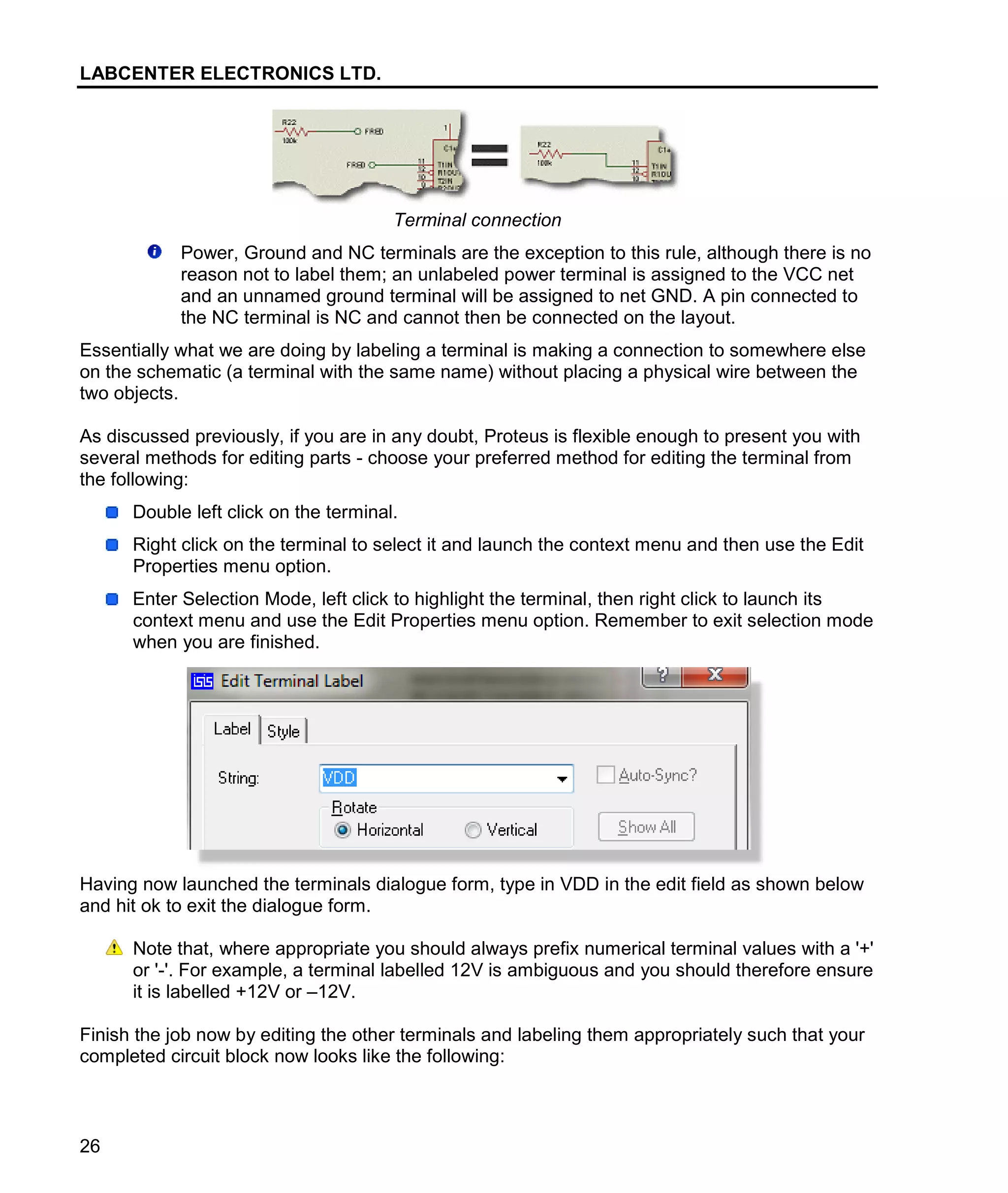 LABCENTER ELECTRONICS LTD.
26
Terminal connection
Power, Ground and NC terminals are the exception to this rule, although there is no
reason not to label them; an unlabeled power terminal is assigned to the VCC net
and an unnamed ground terminal will be assigned to net GND. A pin connected to
the NC terminal is NC and cannot then be connected on the layout.
Essentially what we are doing by labeling a terminal is making a connection to somewhere else
on the schematic (a terminal with the same name) without placing a physical wire between the
two objects.
As discussed previously, if you are in any doubt, Proteus is flexible enough to present you with
several methods for editing parts - choose your preferred method for editing the terminal from
the following:
Double left click on the terminal.
Right click on the terminal to select it and launch the context menu and then use the Edit
Properties menu option.
Enter Selection Mode, left click to highlight the terminal, then right click to launch its
context menu and use the Edit Properties menu option. Remember to exit selection mode
when you are finished.
Having now launched the terminals dialogue form, type in VDD in the edit field as shown below
and hit ok to exit the dialogue form.
Note that, where appropriate you should always prefix numerical terminal values with a '+'
or '-'. For example, a terminal labelled 12V is ambiguous and you should therefore ensure
it is labelled +12V or –12V.
Finish the job now by editing the other terminals and labeling them appropriately such that your
completed circuit block now looks like the following:
 