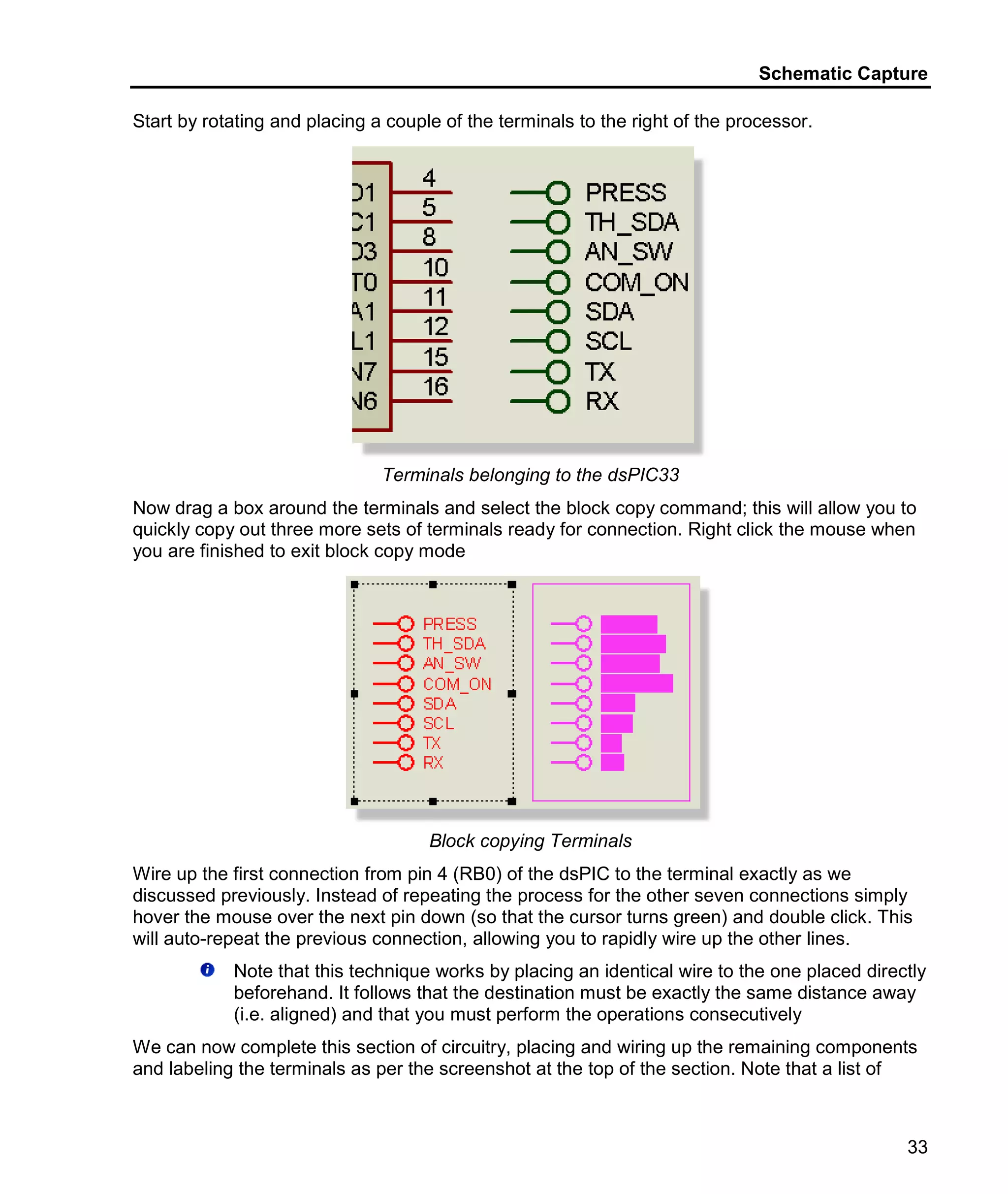 Schematic Capture
33
Start by rotating and placing a couple of the terminals to the right of the processor.
Terminals belonging to the dsPIC33
Now drag a box around the terminals and select the block copy command; this will allow you to
quickly copy out three more sets of terminals ready for connection. Right click the mouse when
you are finished to exit block copy mode
Block copying Terminals
Wire up the first connection from pin 4 (RB0) of the dsPIC to the terminal exactly as we
discussed previously. Instead of repeating the process for the other seven connections simply
hover the mouse over the next pin down (so that the cursor turns green) and double click. This
will auto-repeat the previous connection, allowing you to rapidly wire up the other lines.
Note that this technique works by placing an identical wire to the one placed directly
beforehand. It follows that the destination must be exactly the same distance away
(i.e. aligned) and that you must perform the operations consecutively
We can now complete this section of circuitry, placing and wiring up the remaining components
and labeling the terminals as per the screenshot at the top of the section. Note that a list of
 
