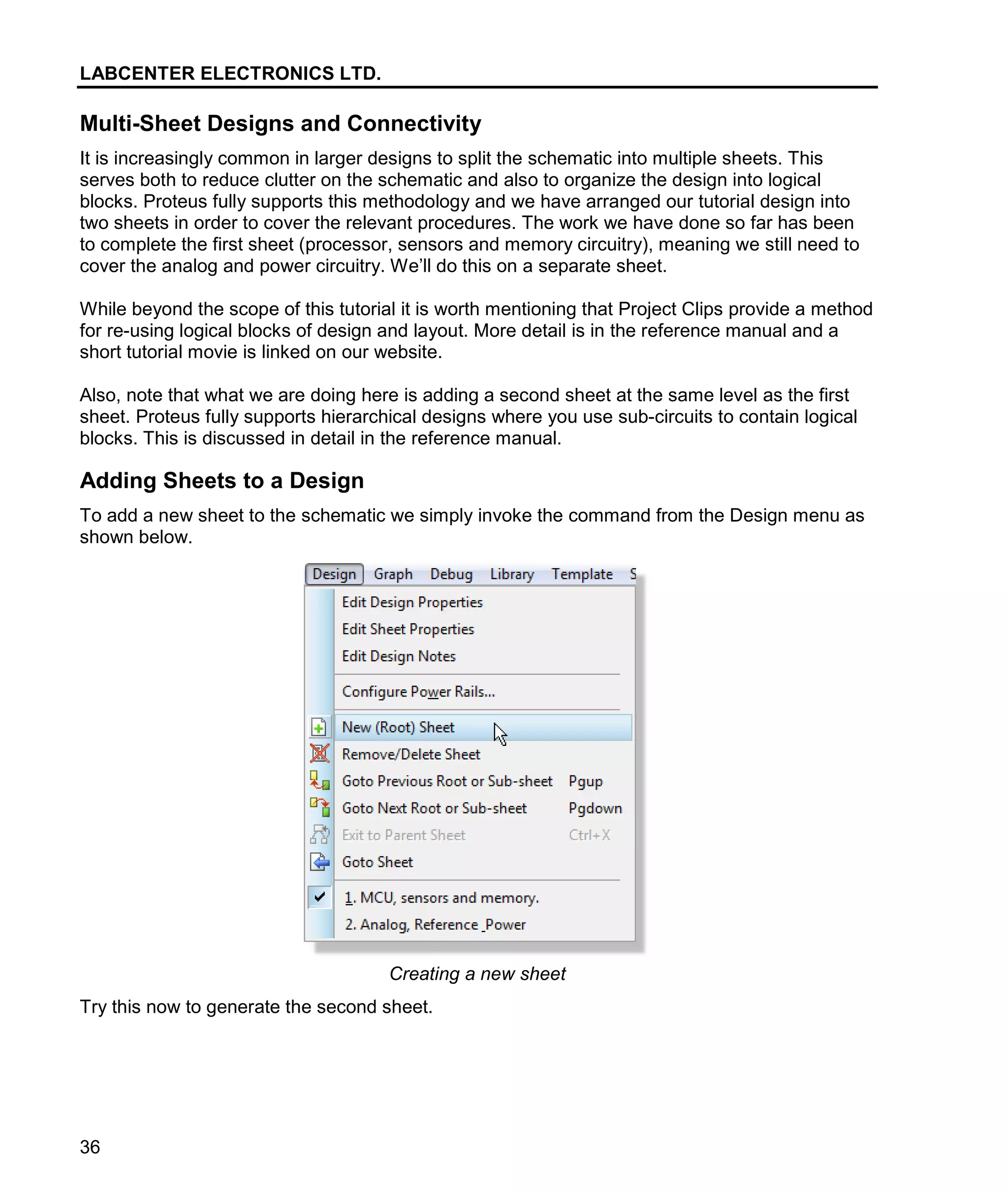 LABCENTER ELECTRONICS LTD.
36
Multi-Sheet Designs and Connectivity
It is increasingly common in larger designs to split the schematic into multiple sheets. This
serves both to reduce clutter on the schematic and also to organize the design into logical
blocks. Proteus fully supports this methodology and we have arranged our tutorial design into
two sheets in order to cover the relevant procedures. The work we have done so far has been
to complete the first sheet (processor, sensors and memory circuitry), meaning we still need to
cover the analog and power circuitry. We’ll do this on a separate sheet.
While beyond the scope of this tutorial it is worth mentioning that Project Clips provide a method
for re-using logical blocks of design and layout. More detail is in the reference manual and a
short tutorial movie is linked on our website.
Also, note that what we are doing here is adding a second sheet at the same level as the first
sheet. Proteus fully supports hierarchical designs where you use sub-circuits to contain logical
blocks. This is discussed in detail in the reference manual.
Adding Sheets to a Design
To add a new sheet to the schematic we simply invoke the command from the Design menu as
shown below.
Creating a new sheet
Try this now to generate the second sheet.
 