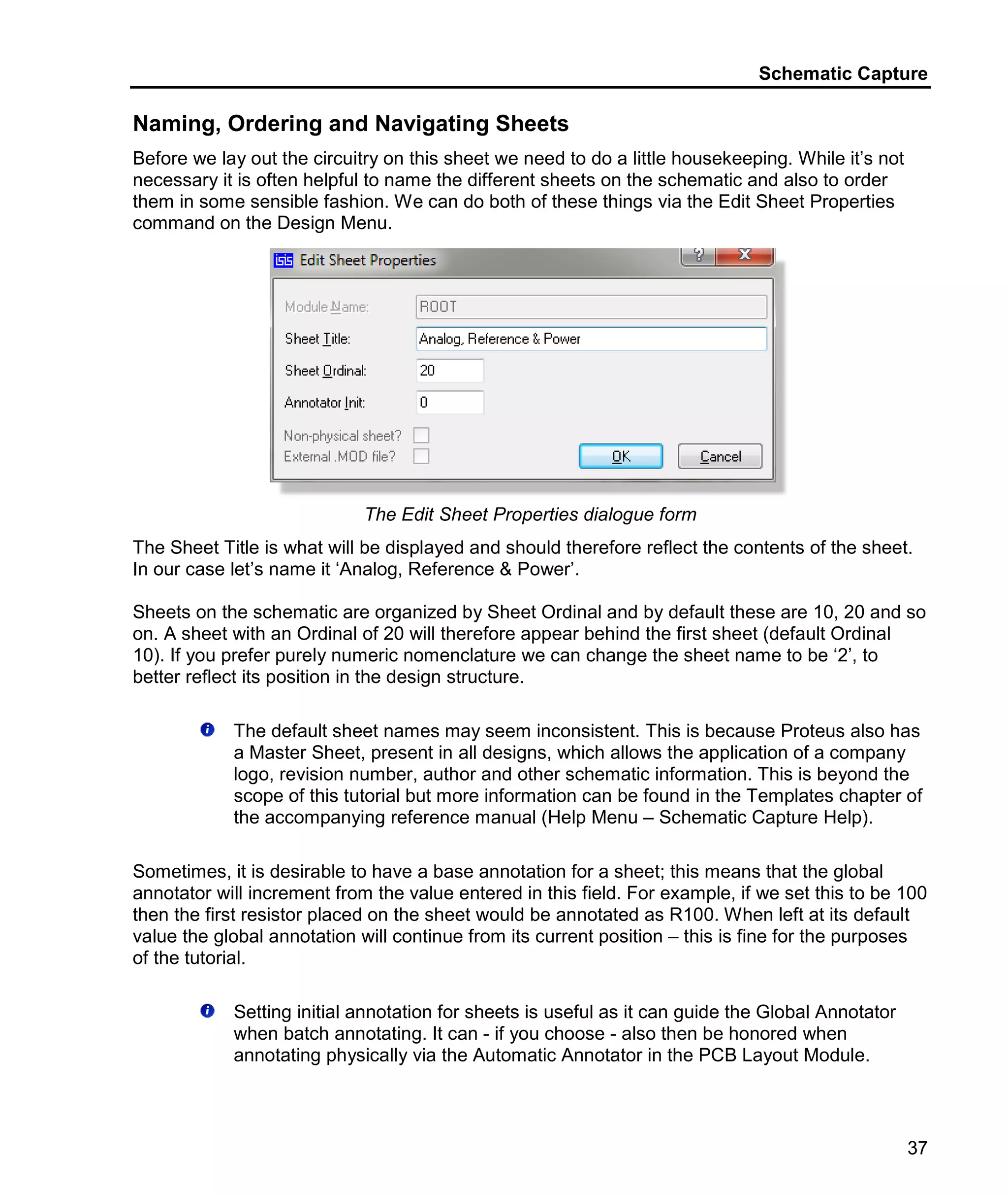 Schematic Capture
37
Naming, Ordering and Navigating Sheets
Before we lay out the circuitry on this sheet we need to do a little housekeeping. While it’s not
necessary it is often helpful to name the different sheets on the schematic and also to order
them in some sensible fashion. We can do both of these things via the Edit Sheet Properties
command on the Design Menu.
The Edit Sheet Properties dialogue form
The Sheet Title is what will be displayed and should therefore reflect the contents of the sheet.
In our case let’s name it ‘Analog, Reference & Power’.
Sheets on the schematic are organized by Sheet Ordinal and by default these are 10, 20 and so
on. A sheet with an Ordinal of 20 will therefore appear behind the first sheet (default Ordinal
10). If you prefer purely numeric nomenclature we can change the sheet name to be ‘2’, to
better reflect its position in the design structure.
The default sheet names may seem inconsistent. This is because Proteus also has
a Master Sheet, present in all designs, which allows the application of a company
logo, revision number, author and other schematic information. This is beyond the
scope of this tutorial but more information can be found in the Templates chapter of
the accompanying reference manual (Help Menu – Schematic Capture Help).
Sometimes, it is desirable to have a base annotation for a sheet; this means that the global
annotator will increment from the value entered in this field. For example, if we set this to be 100
then the first resistor placed on the sheet would be annotated as R100. When left at its default
value the global annotation will continue from its current position – this is fine for the purposes
of the tutorial.
Setting initial annotation for sheets is useful as it can guide the Global Annotator
when batch annotating. It can - if you choose - also then be honored when
annotating physically via the Automatic Annotator in the PCB Layout Module.
 
