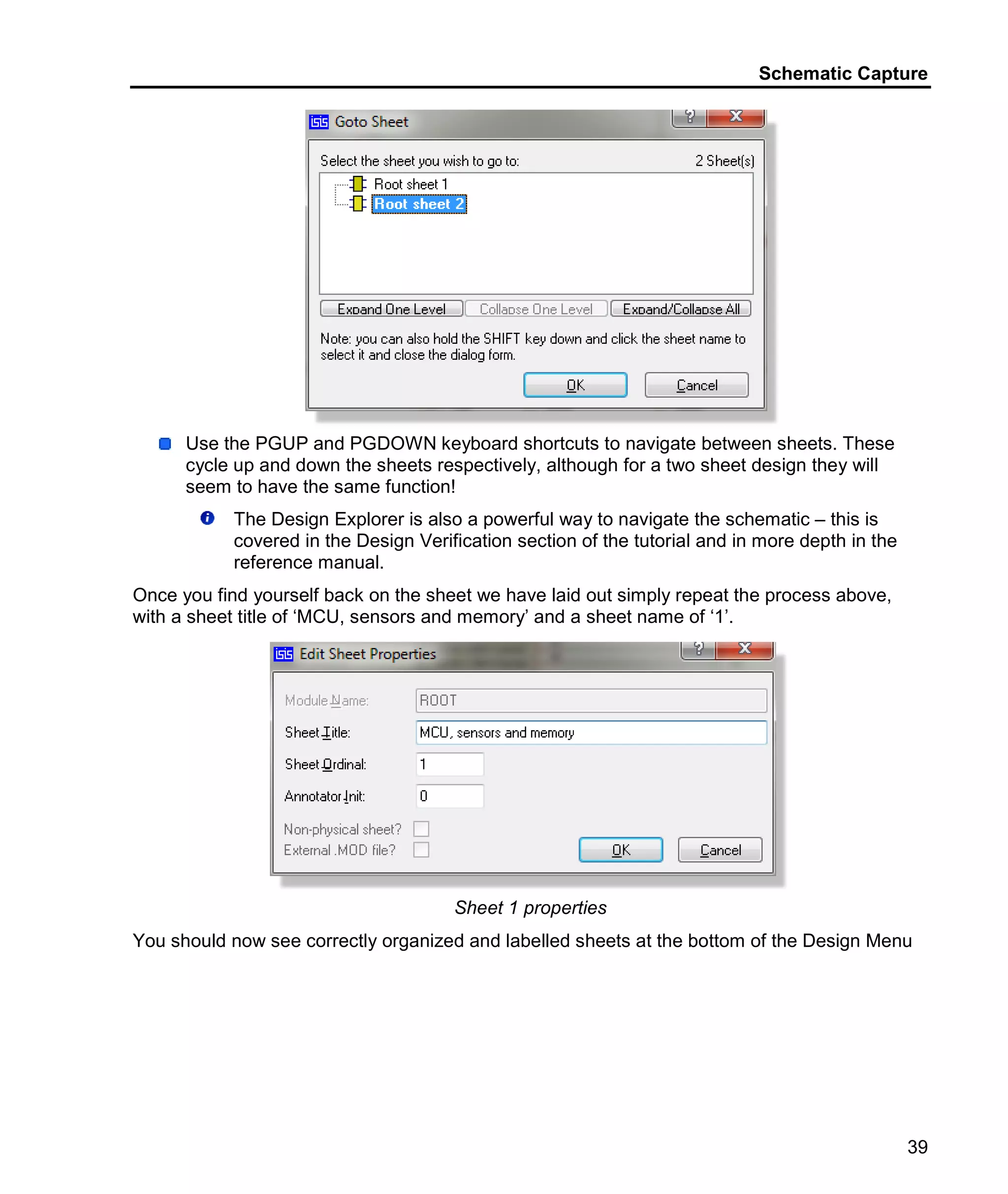 Schematic Capture
39
Use the PGUP and PGDOWN keyboard shortcuts to navigate between sheets. These
cycle up and down the sheets respectively, although for a two sheet design they will
seem to have the same function!
The Design Explorer is also a powerful way to navigate the schematic – this is
covered in the Design Verification section of the tutorial and in more depth in the
reference manual.
Once you find yourself back on the sheet we have laid out simply repeat the process above,
with a sheet title of ‘MCU, sensors and memory’ and a sheet name of ‘1’.
Sheet 1 properties
You should now see correctly organized and labelled sheets at the bottom of the Design Menu
 