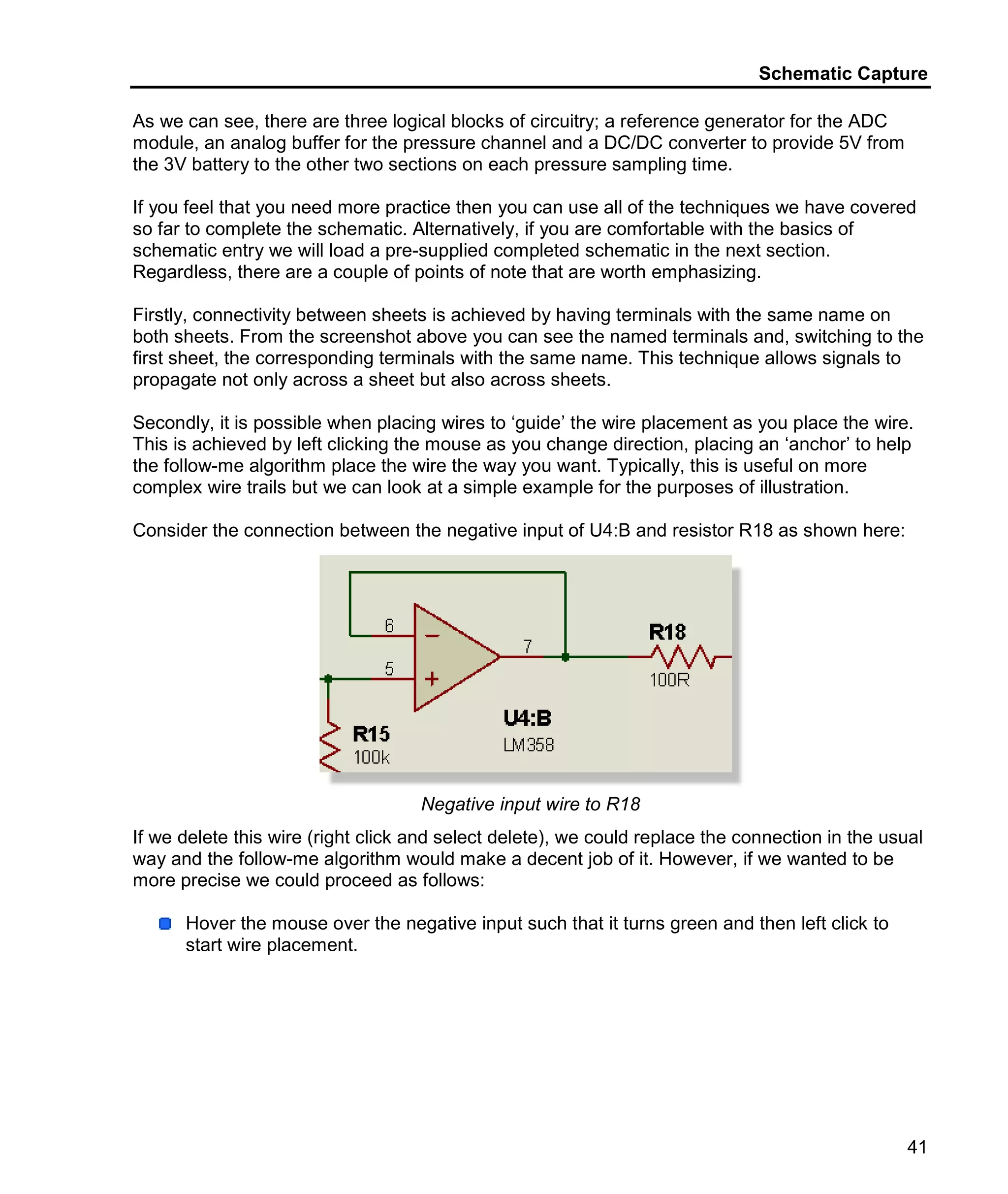 Schematic Capture
41
As we can see, there are three logical blocks of circuitry; a reference generator for the ADC
module, an analog buffer for the pressure channel and a DC/DC converter to provide 5V from
the 3V battery to the other two sections on each pressure sampling time.
If you feel that you need more practice then you can use all of the techniques we have covered
so far to complete the schematic. Alternatively, if you are comfortable with the basics of
schematic entry we will load a pre-supplied completed schematic in the next section.
Regardless, there are a couple of points of note that are worth emphasizing.
Firstly, connectivity between sheets is achieved by having terminals with the same name on
both sheets. From the screenshot above you can see the named terminals and, switching to the
first sheet, the corresponding terminals with the same name. This technique allows signals to
propagate not only across a sheet but also across sheets.
Secondly, it is possible when placing wires to ‘guide’ the wire placement as you place the wire.
This is achieved by left clicking the mouse as you change direction, placing an ‘anchor’ to help
the follow-me algorithm place the wire the way you want. Typically, this is useful on more
complex wire trails but we can look at a simple example for the purposes of illustration.
Consider the connection between the negative input of U4:B and resistor R18 as shown here:
Negative input wire to R18
If we delete this wire (right click and select delete), we could replace the connection in the usual
way and the follow-me algorithm would make a decent job of it. However, if we wanted to be
more precise we could proceed as follows:
Hover the mouse over the negative input such that it turns green and then left click to
start wire placement.
 