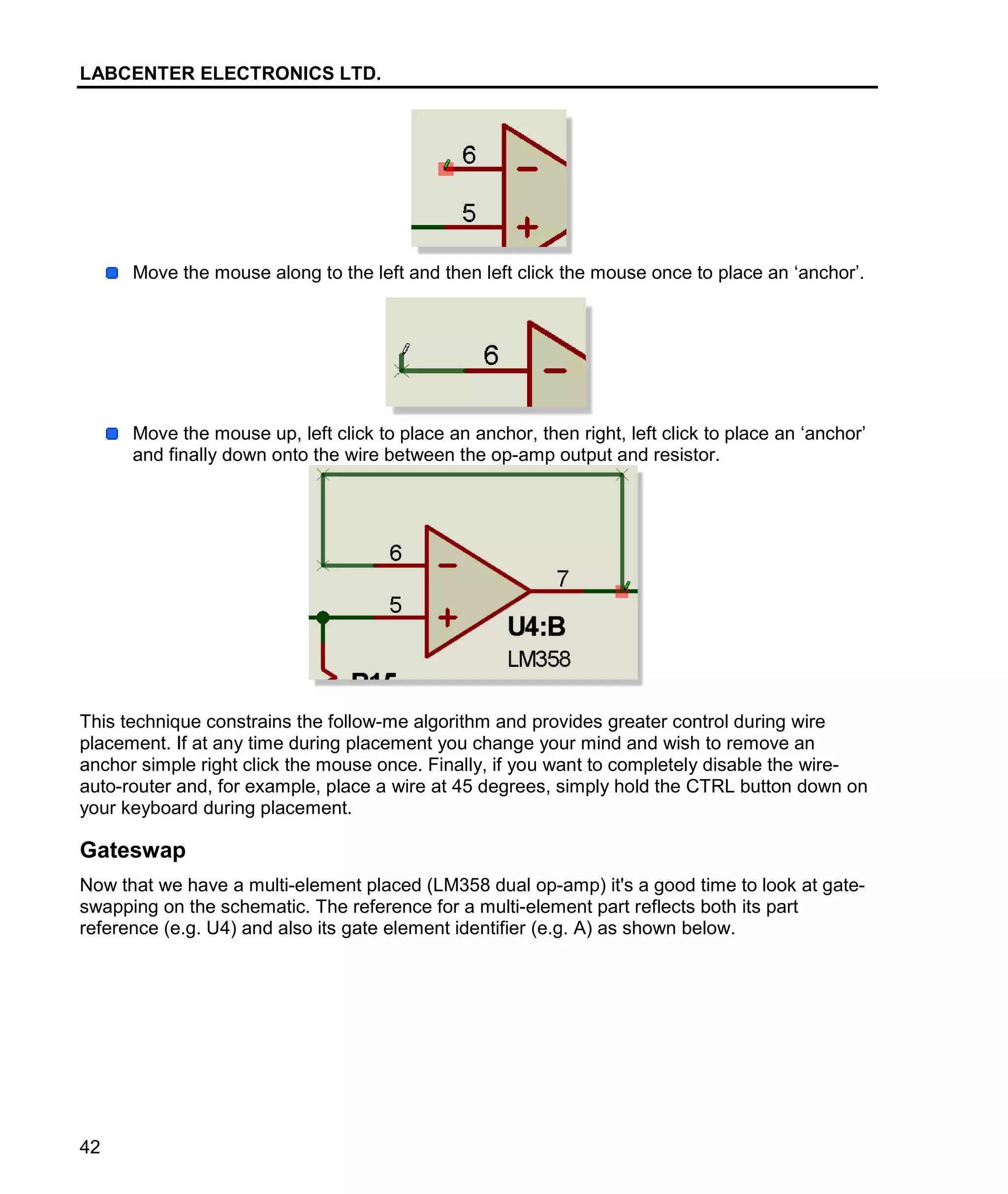 LABCENTER ELECTRONICS LTD.
42
Move the mouse along to the left and then left click the mouse once to place an ‘anchor’.
Move the mouse up, left click to place an anchor, then right, left click to place an ‘anchor’
and finally down onto the wire between the op-amp output and resistor.
This technique constrains the follow-me algorithm and provides greater control during wire
placement. If at any time during placement you change your mind and wish to remove an
anchor simple right click the mouse once. Finally, if you want to completely disable the wire-
auto-router and, for example, place a wire at 45 degrees, simply hold the CTRL button down on
your keyboard during placement.
Gateswap
Now that we have a multi-element placed (LM358 dual op-amp) it's a good time to look at gate-
swapping on the schematic. The reference for a multi-element part reflects both its part
reference (e.g. U4) and also its gate element identifier (e.g. A) as shown below.
 