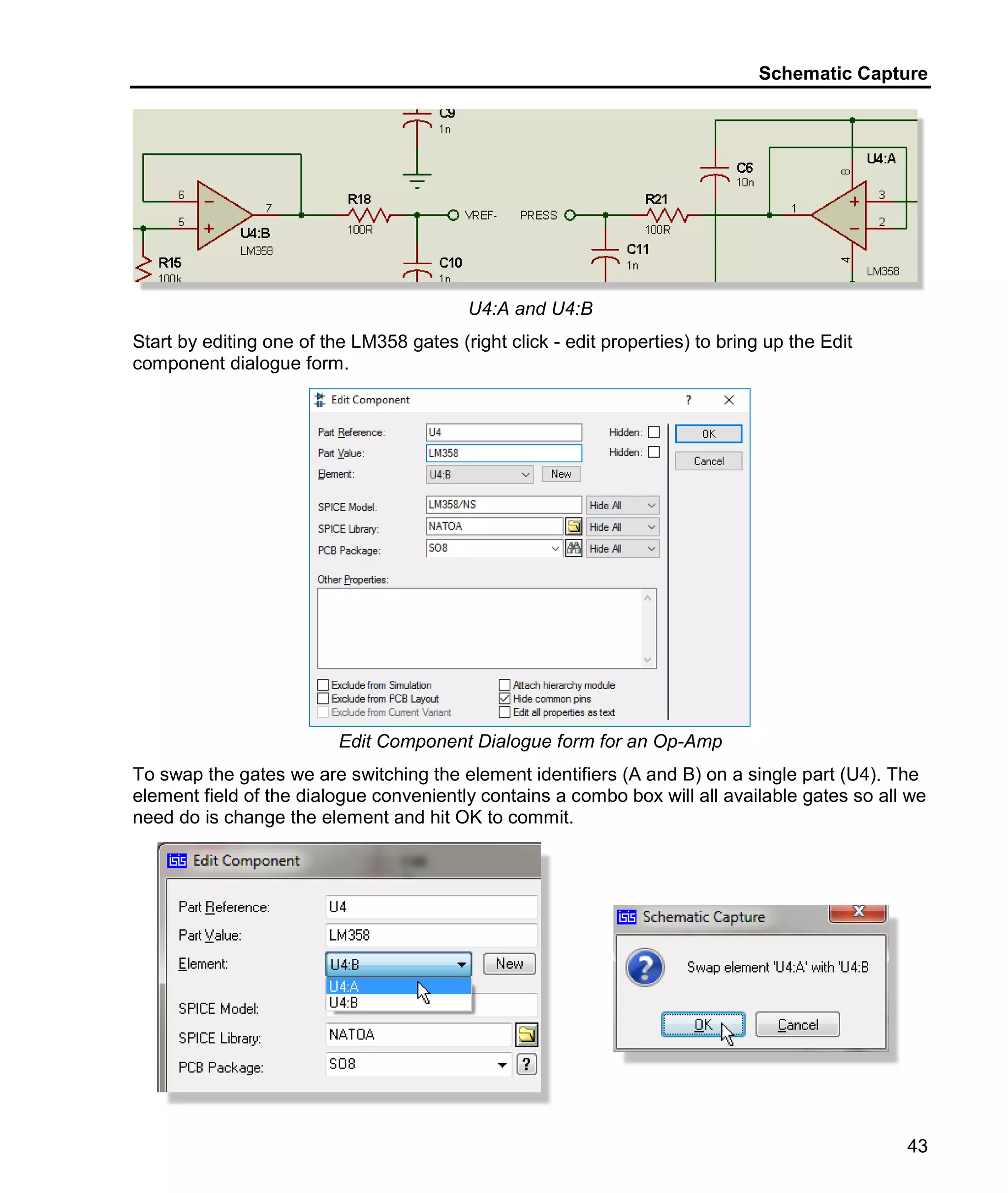 Schematic Capture
43
U4:A and U4:B
Start by editing one of the LM358 gates (right click - edit properties) to bring up the Edit
component dialogue form.
Edit Component Dialogue form for an Op-Amp
To swap the gates we are switching the element identifiers (A and B) on a single part (U4). The
element field of the dialogue conveniently contains a combo box will all available gates so all we
need do is change the element and hit OK to commit.
 