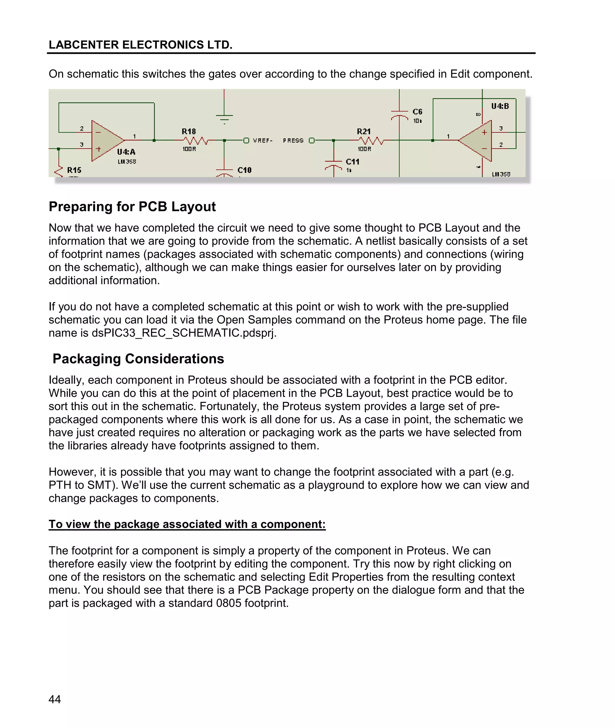 LABCENTER ELECTRONICS LTD.
44
On schematic this switches the gates over according to the change specified in Edit component.
Preparing for PCB Layout
Now that we have completed the circuit we need to give some thought to PCB Layout and the
information that we are going to provide from the schematic. A netlist basically consists of a set
of footprint names (packages associated with schematic components) and connections (wiring
on the schematic), although we can make things easier for ourselves later on by providing
additional information.
If you do not have a completed schematic at this point or wish to work with the pre-supplied
schematic you can load it via the Open Samples command on the Proteus home page. The file
name is dsPIC33_REC_SCHEMATIC.pdsprj.
Packaging Considerations
Ideally, each component in Proteus should be associated with a footprint in the PCB editor.
While you can do this at the point of placement in the PCB Layout, best practice would be to
sort this out in the schematic. Fortunately, the Proteus system provides a large set of pre-
packaged components where this work is all done for us. As a case in point, the schematic we
have just created requires no alteration or packaging work as the parts we have selected from
the libraries already have footprints assigned to them.
However, it is possible that you may want to change the footprint associated with a part (e.g.
PTH to SMT). We’ll use the current schematic as a playground to explore how we can view and
change packages to components.
To view the package associated with a component:
The footprint for a component is simply a property of the component in Proteus. We can
therefore easily view the footprint by editing the component. Try this now by right clicking on
one of the resistors on the schematic and selecting Edit Properties from the resulting context
menu. You should see that there is a PCB Package property on the dialogue form and that the
part is packaged with a standard 0805 footprint.
 