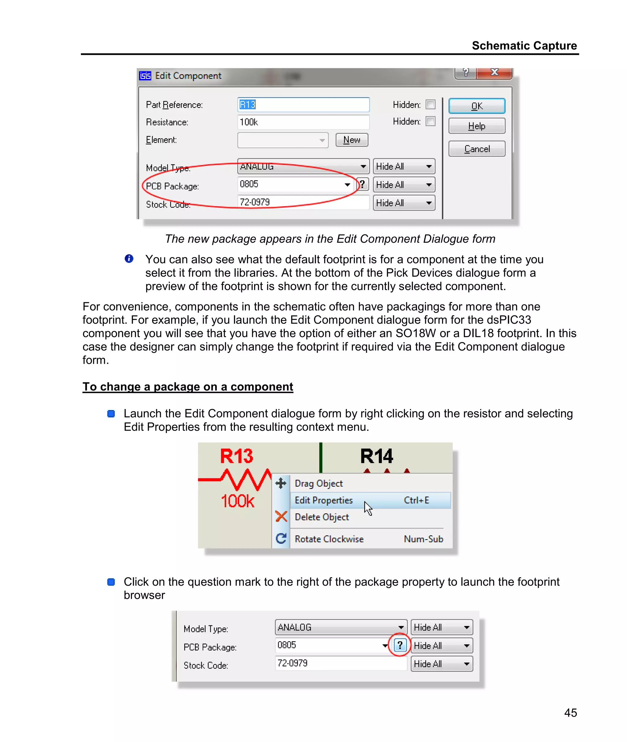 Schematic Capture
45
The new package appears in the Edit Component Dialogue form
You can also see what the default footprint is for a component at the time you
select it from the libraries. At the bottom of the Pick Devices dialogue form a
preview of the footprint is shown for the currently selected component.
For convenience, components in the schematic often have packagings for more than one
footprint. For example, if you launch the Edit Component dialogue form for the dsPIC33
component you will see that you have the option of either an SO18W or a DIL18 footprint. In this
case the designer can simply change the footprint if required via the Edit Component dialogue
form.
To change a package on a component
Launch the Edit Component dialogue form by right clicking on the resistor and selecting
Edit Properties from the resulting context menu.
Click on the question mark to the right of the package property to launch the footprint
browser
 
