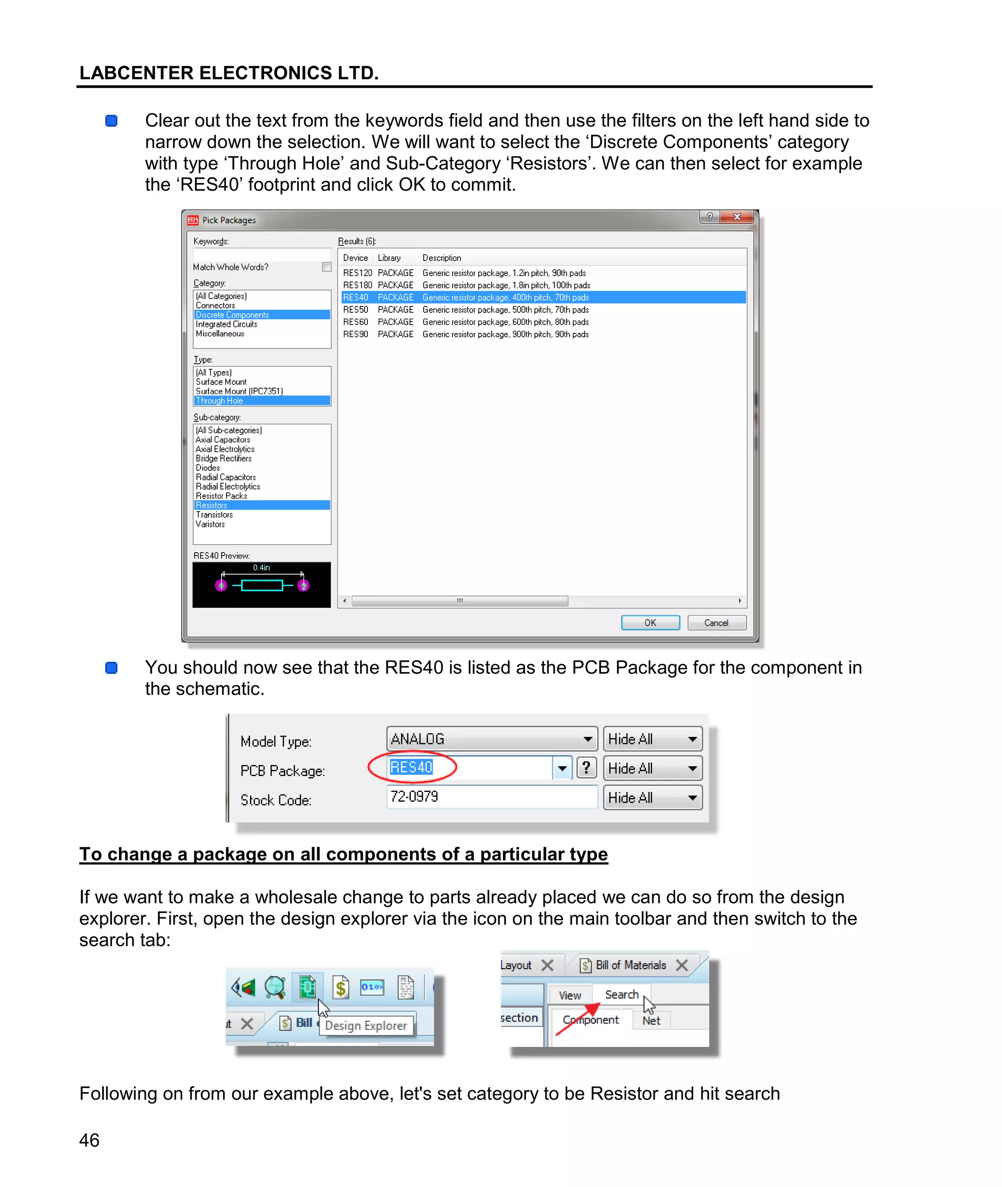 LABCENTER ELECTRONICS LTD.
46
Clear out the text from the keywords field and then use the filters on the left hand side to
narrow down the selection. We will want to select the ‘Discrete Components’ category
with type ‘Through Hole’ and Sub-Category ‘Resistors’. We can then select for example
the ‘RES40’ footprint and click OK to commit.
You should now see that the RES40 is listed as the PCB Package for the component in
the schematic.
To change a package on all components of a particular type
If we want to make a wholesale change to parts already placed we can do so from the design
explorer. First, open the design explorer via the icon on the main toolbar and then switch to the
search tab:
Following on from our example above, let's set category to be Resistor and hit search
 