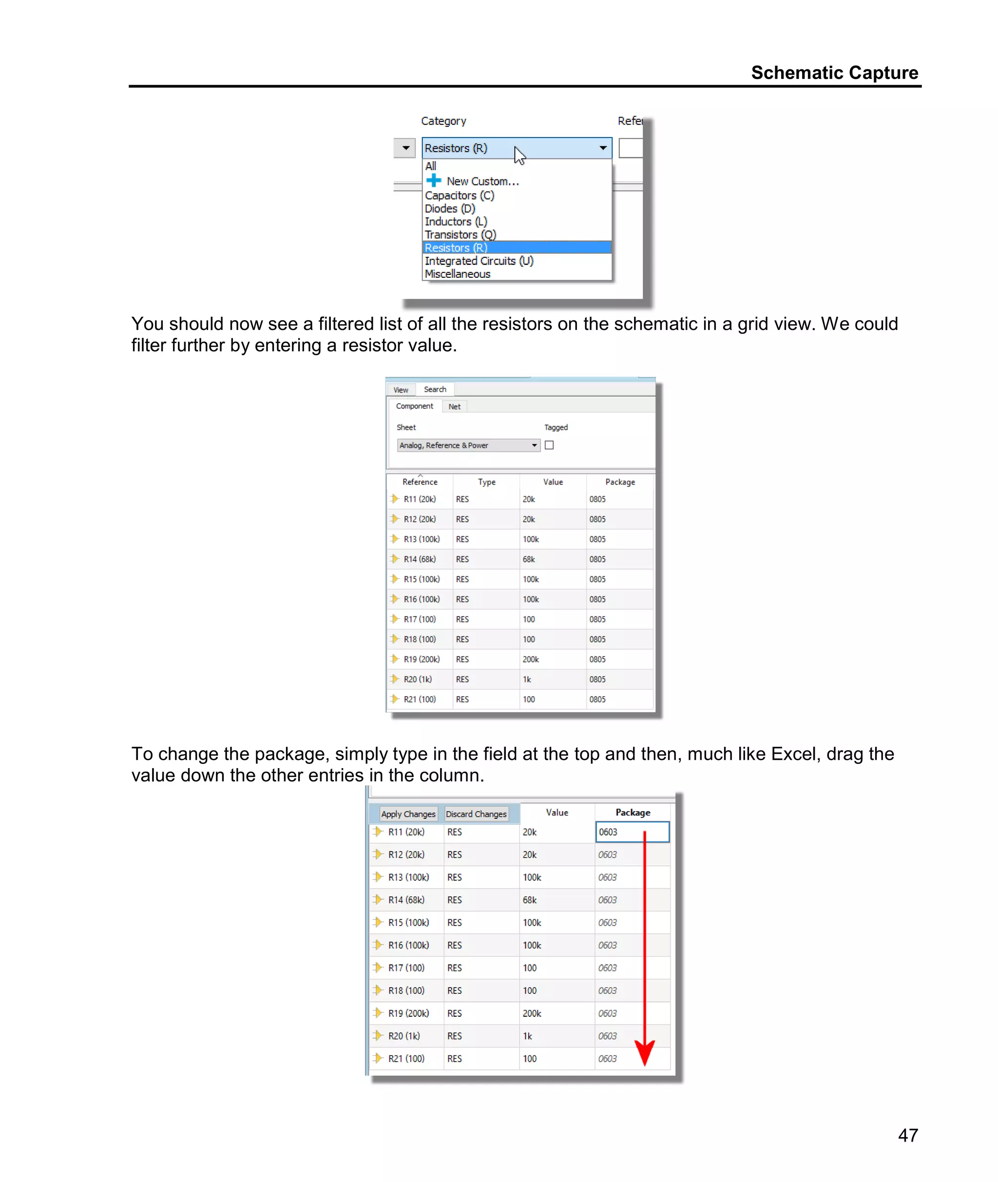 Schematic Capture
47
You should now see a filtered list of all the resistors on the schematic in a grid view. We could
filter further by entering a resistor value.
To change the package, simply type in the field at the top and then, much like Excel, drag the
value down the other entries in the column.
 