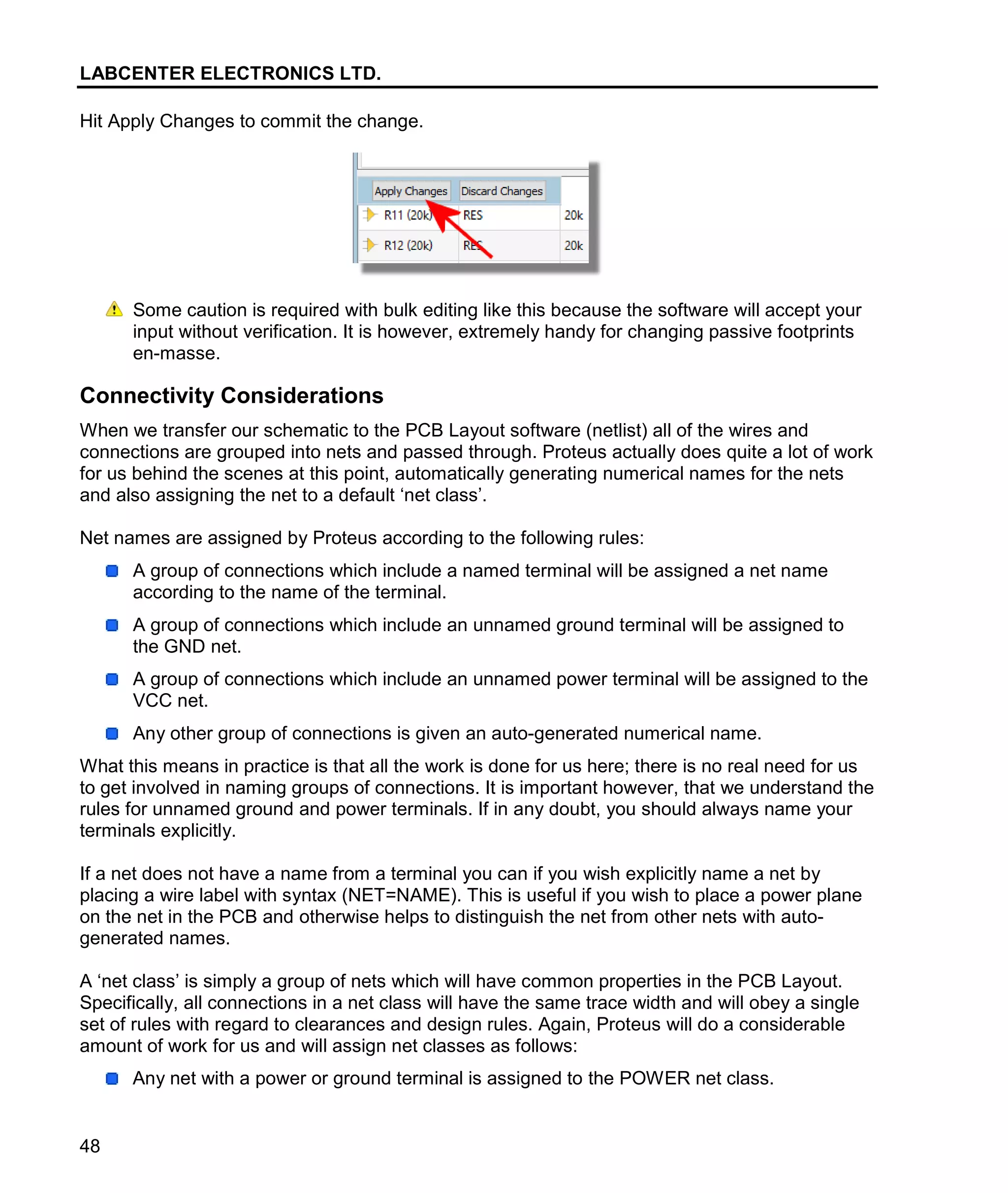 LABCENTER ELECTRONICS LTD.
48
Hit Apply Changes to commit the change.
Some caution is required with bulk editing like this because the software will accept your
input without verification. It is however, extremely handy for changing passive footprints
en-masse.
Connectivity Considerations
When we transfer our schematic to the PCB Layout software (netlist) all of the wires and
connections are grouped into nets and passed through. Proteus actually does quite a lot of work
for us behind the scenes at this point, automatically generating numerical names for the nets
and also assigning the net to a default ‘net class’.
Net names are assigned by Proteus according to the following rules:
A group of connections which include a named terminal will be assigned a net name
according to the name of the terminal.
A group of connections which include an unnamed ground terminal will be assigned to
the GND net.
A group of connections which include an unnamed power terminal will be assigned to the
VCC net.
Any other group of connections is given an auto-generated numerical name.
What this means in practice is that all the work is done for us here; there is no real need for us
to get involved in naming groups of connections. It is important however, that we understand the
rules for unnamed ground and power terminals. If in any doubt, you should always name your
terminals explicitly.
If a net does not have a name from a terminal you can if you wish explicitly name a net by
placing a wire label with syntax (NET=NAME). This is useful if you wish to place a power plane
on the net in the PCB and otherwise helps to distinguish the net from other nets with auto-
generated names.
A ‘net class’ is simply a group of nets which will have common properties in the PCB Layout.
Specifically, all connections in a net class will have the same trace width and will obey a single
set of rules with regard to clearances and design rules. Again, Proteus will do a considerable
amount of work for us and will assign net classes as follows:
Any net with a power or ground terminal is assigned to the POWER net class.
 