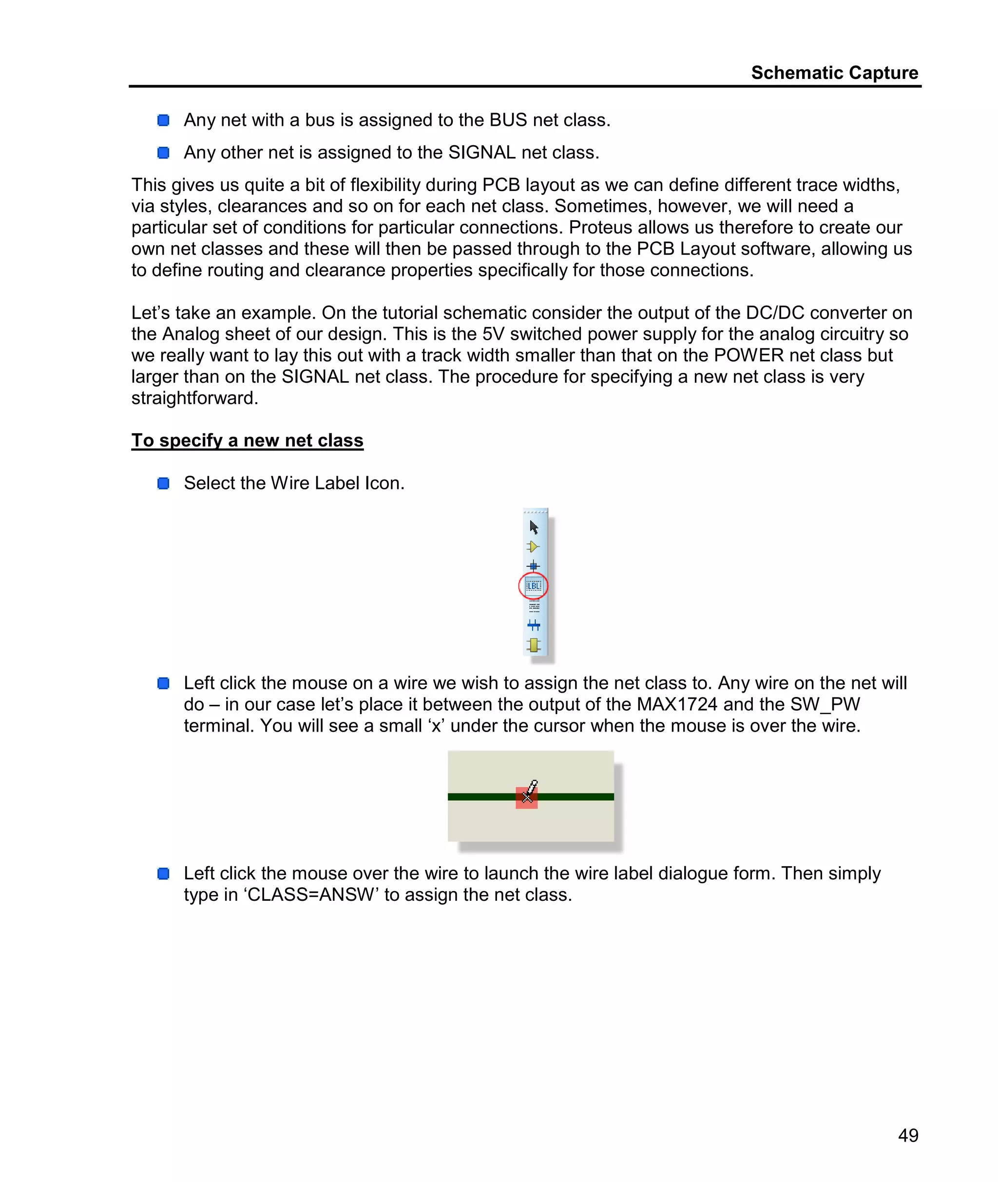 Schematic Capture
49
Any net with a bus is assigned to the BUS net class.
Any other net is assigned to the SIGNAL net class.
This gives us quite a bit of flexibility during PCB layout as we can define different trace widths,
via styles, clearances and so on for each net class. Sometimes, however, we will need a
particular set of conditions for particular connections. Proteus allows us therefore to create our
own net classes and these will then be passed through to the PCB Layout software, allowing us
to define routing and clearance properties specifically for those connections.
Let’s take an example. On the tutorial schematic consider the output of the DC/DC converter on
the Analog sheet of our design. This is the 5V switched power supply for the analog circuitry so
we really want to lay this out with a track width smaller than that on the POWER net class but
larger than on the SIGNAL net class. The procedure for specifying a new net class is very
straightforward.
To specify a new net class
Select the Wire Label Icon.
Left click the mouse on a wire we wish to assign the net class to. Any wire on the net will
do – in our case let’s place it between the output of the MAX1724 and the SW_PW
terminal. You will see a small ‘x’ under the cursor when the mouse is over the wire.
Left click the mouse over the wire to launch the wire label dialogue form. Then simply
type in ‘CLASS=ANSW’ to assign the net class.
 
