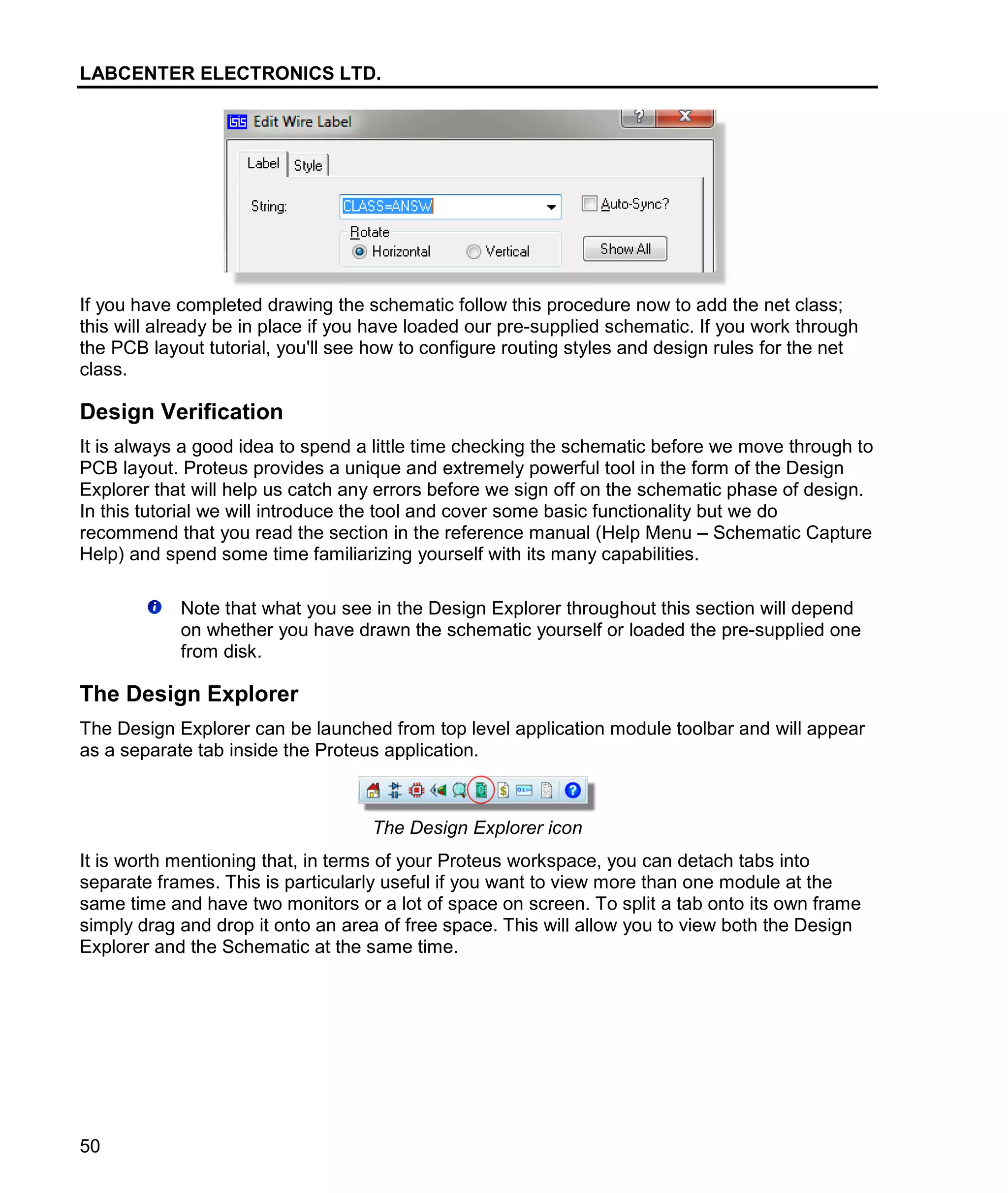LABCENTER ELECTRONICS LTD.
50
If you have completed drawing the schematic follow this procedure now to add the net class;
this will already be in place if you have loaded our pre-supplied schematic. If you work through
the PCB layout tutorial, you'll see how to configure routing styles and design rules for the net
class.
Design Verification
It is always a good idea to spend a little time checking the schematic before we move through to
PCB layout. Proteus provides a unique and extremely powerful tool in the form of the Design
Explorer that will help us catch any errors before we sign off on the schematic phase of design.
In this tutorial we will introduce the tool and cover some basic functionality but we do
recommend that you read the section in the reference manual (Help Menu – Schematic Capture
Help) and spend some time familiarizing yourself with its many capabilities.
Note that what you see in the Design Explorer throughout this section will depend
on whether you have drawn the schematic yourself or loaded the pre-supplied one
from disk.
The Design Explorer
The Design Explorer can be launched from top level application module toolbar and will appear
as a separate tab inside the Proteus application.
The Design Explorer icon
It is worth mentioning that, in terms of your Proteus workspace, you can detach tabs into
separate frames. This is particularly useful if you want to view more than one module at the
same time and have two monitors or a lot of space on screen. To split a tab onto its own frame
simply drag and drop it onto an area of free space. This will allow you to view both the Design
Explorer and the Schematic at the same time.
 