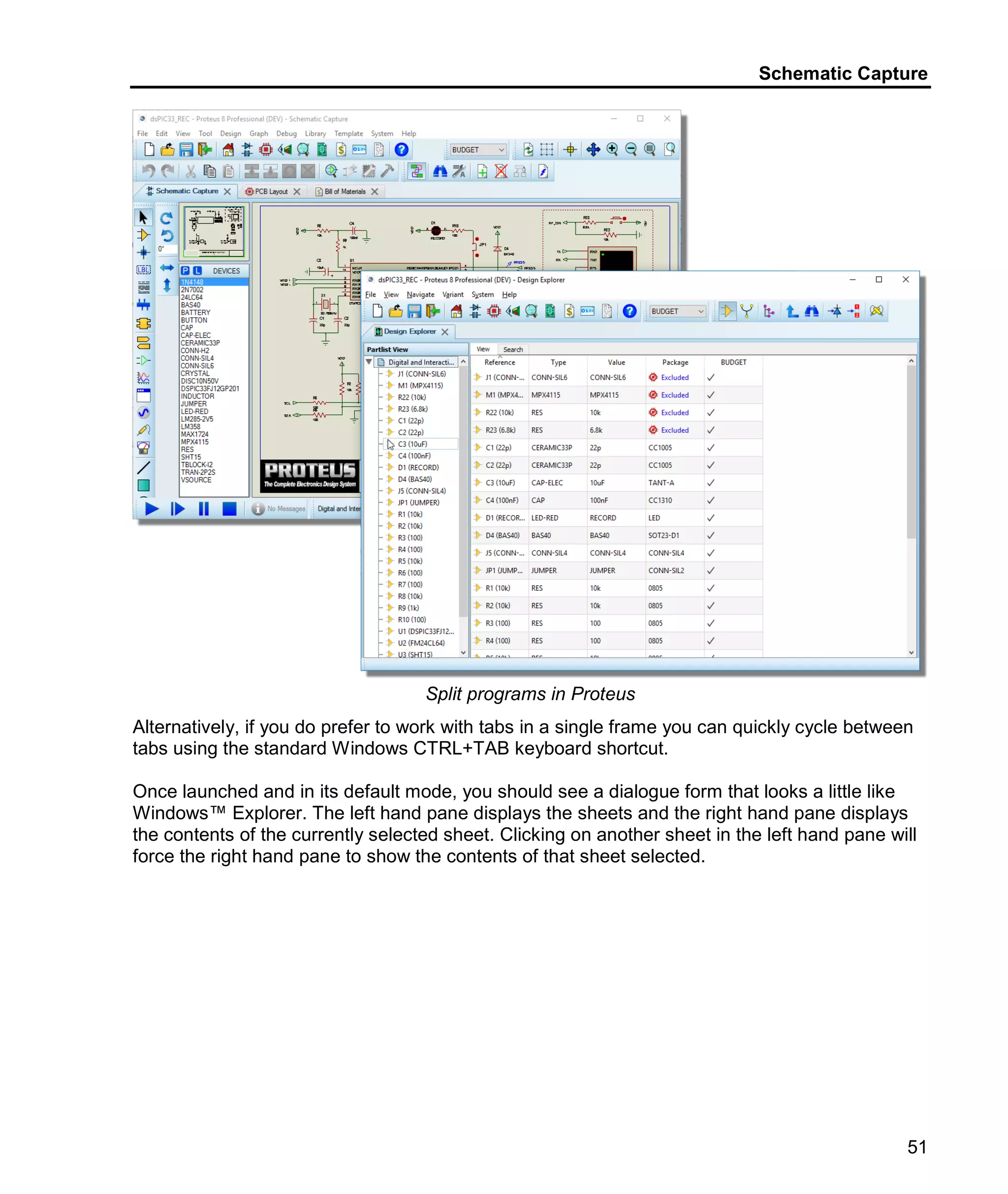 Schematic Capture
51
Split programs in Proteus
Alternatively, if you do prefer to work with tabs in a single frame you can quickly cycle between
tabs using the standard Windows CTRL+TAB keyboard shortcut.
Once launched and in its default mode, you should see a dialogue form that looks a little like
Windows™ Explorer. The left hand pane displays the sheets and the right hand pane displays
the contents of the currently selected sheet. Clicking on another sheet in the left hand pane will
force the right hand pane to show the contents of that sheet selected.
 