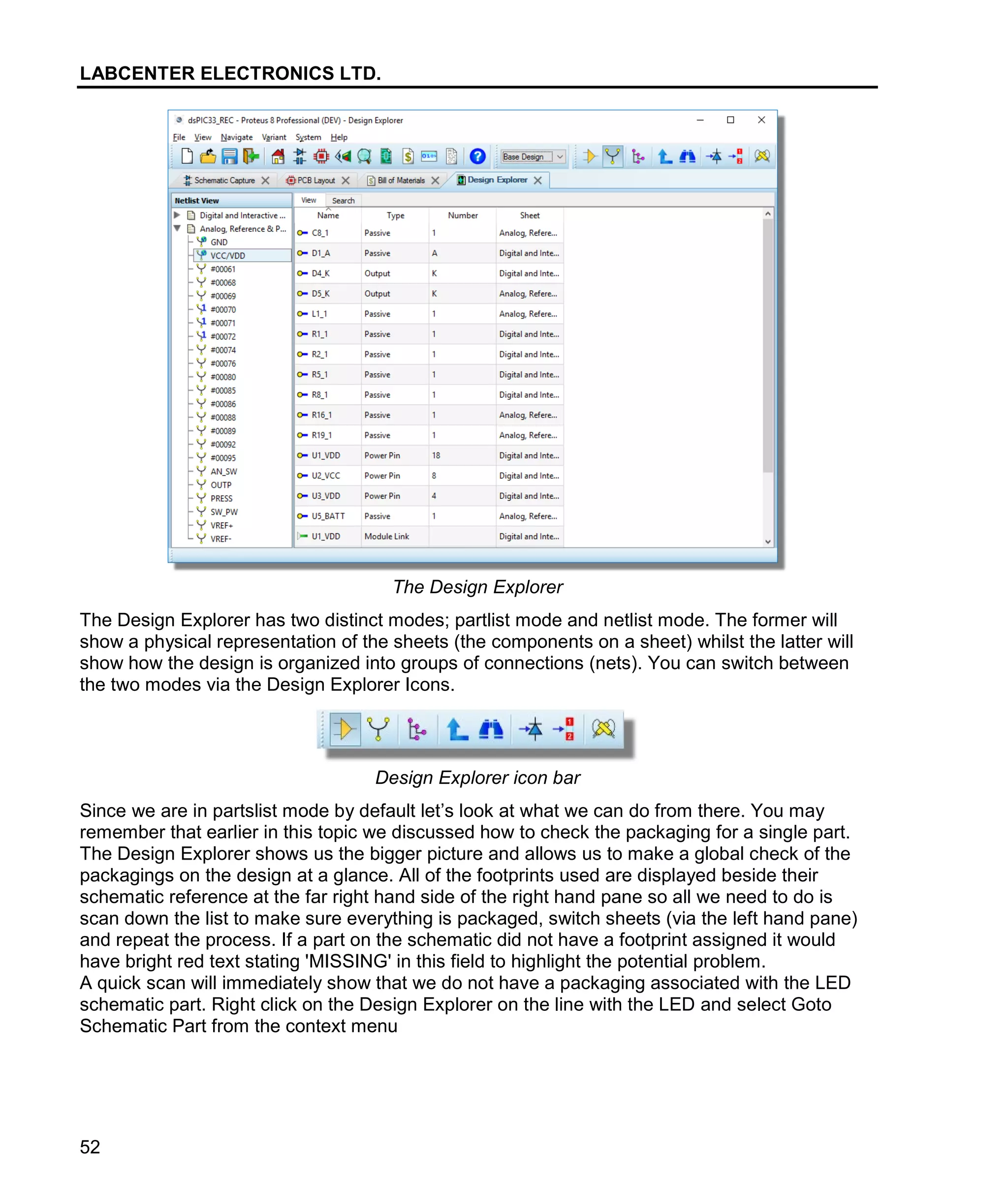 LABCENTER ELECTRONICS LTD.
52
The Design Explorer
The Design Explorer has two distinct modes; partlist mode and netlist mode. The former will
show a physical representation of the sheets (the components on a sheet) whilst the latter will
show how the design is organized into groups of connections (nets). You can switch between
the two modes via the Design Explorer Icons.
Design Explorer icon bar
Since we are in partslist mode by default let’s look at what we can do from there. You may
remember that earlier in this topic we discussed how to check the packaging for a single part.
The Design Explorer shows us the bigger picture and allows us to make a global check of the
packagings on the design at a glance. All of the footprints used are displayed beside their
schematic reference at the far right hand side of the right hand pane so all we need to do is
scan down the list to make sure everything is packaged, switch sheets (via the left hand pane)
and repeat the process. If a part on the schematic did not have a footprint assigned it would
have bright red text stating 'MISSING' in this field to highlight the potential problem.
A quick scan will immediately show that we do not have a packaging associated with the LED
schematic part. Right click on the Design Explorer on the line with the LED and select Goto
Schematic Part from the context menu
 