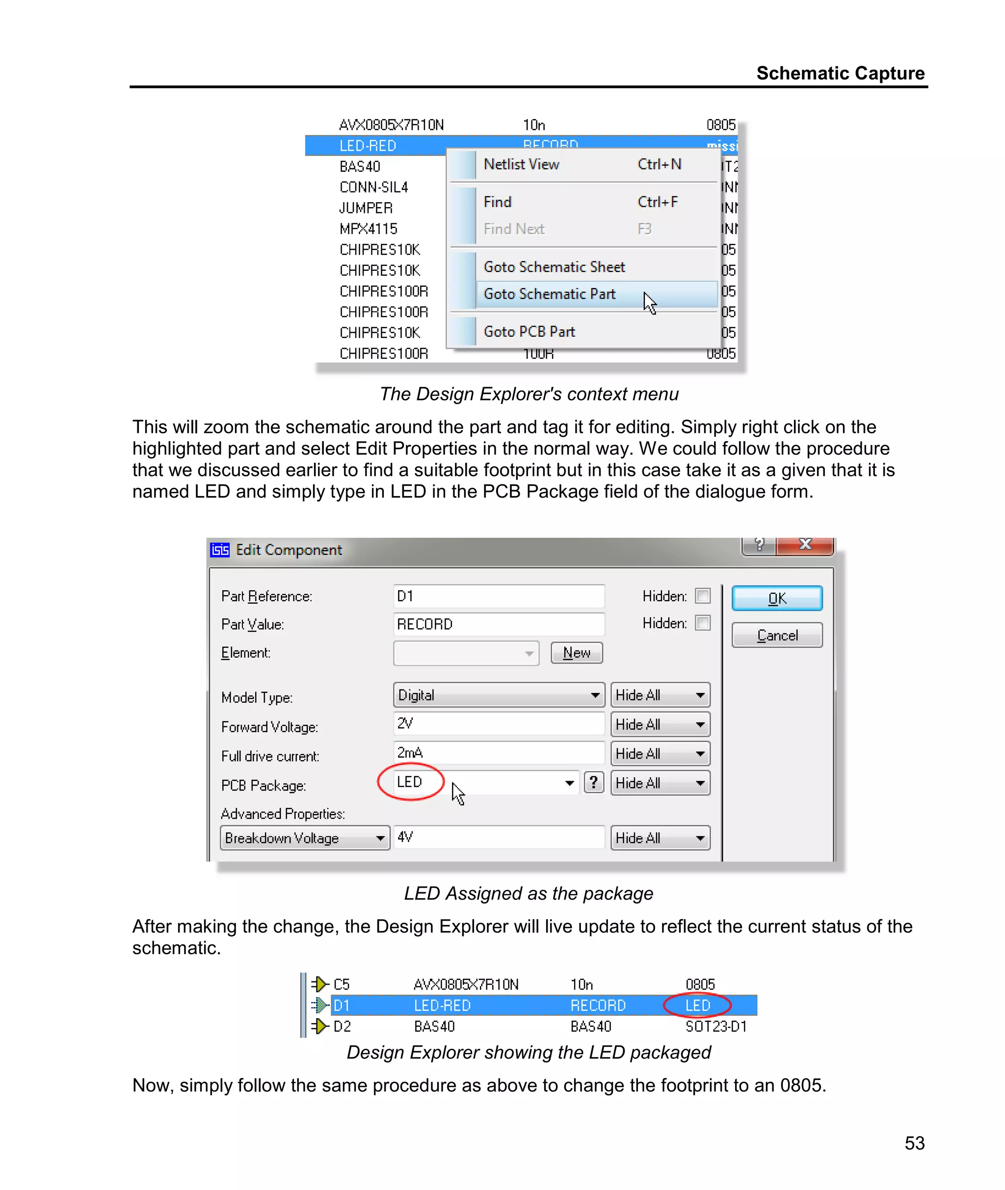 Schematic Capture
53
The Design Explorer's context menu
This will zoom the schematic around the part and tag it for editing. Simply right click on the
highlighted part and select Edit Properties in the normal way. We could follow the procedure
that we discussed earlier to find a suitable footprint but in this case take it as a given that it is
named LED and simply type in LED in the PCB Package field of the dialogue form.
LED Assigned as the package
After making the change, the Design Explorer will live update to reflect the current status of the
schematic.
Design Explorer showing the LED packaged
Now, simply follow the same procedure as above to change the footprint to an 0805.
 