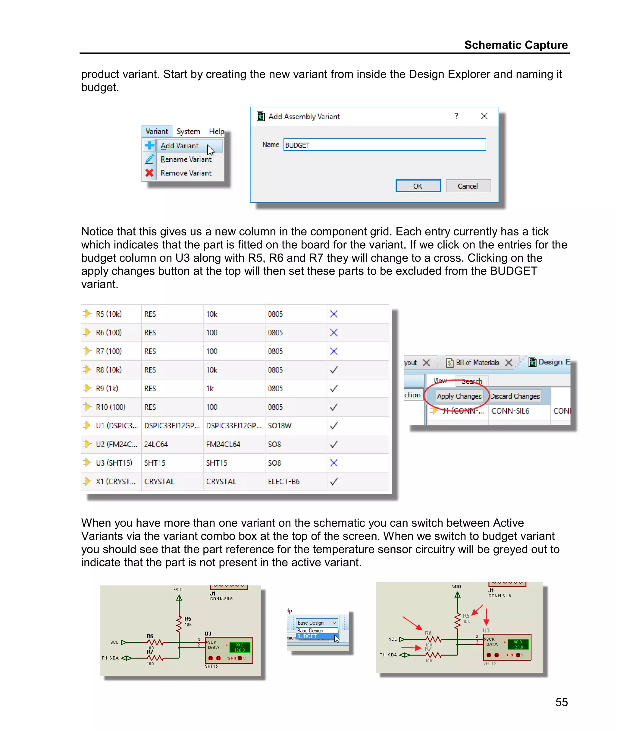 Schematic Capture
55
product variant. Start by creating the new variant from inside the Design Explorer and naming it
budget.
Notice that this gives us a new column in the component grid. Each entry currently has a tick
which indicates that the part is fitted on the board for the variant. If we click on the entries for the
budget column on U3 along with R5, R6 and R7 they will change to a cross. Clicking on the
apply changes button at the top will then set these parts to be excluded from the BUDGET
variant.
When you have more than one variant on the schematic you can switch between Active
Variants via the variant combo box at the top of the screen. When we switch to budget variant
you should see that the part reference for the temperature sensor circuitry will be greyed out to
indicate that the part is not present in the active variant.
 