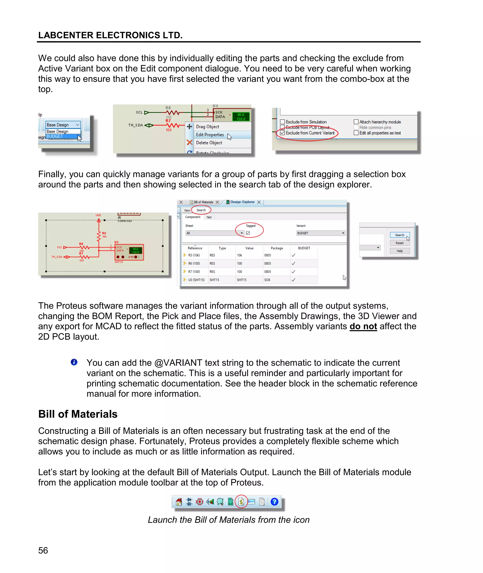 LABCENTER ELECTRONICS LTD.
56
We could also have done this by individually editing the parts and checking the exclude from
Active Variant box on the Edit component dialogue. You need to be very careful when working
this way to ensure that you have first selected the variant you want from the combo-box at the
top.
Finally, you can quickly manage variants for a group of parts by first dragging a selection box
around the parts and then showing selected in the search tab of the design explorer.
The Proteus software manages the variant information through all of the output systems,
changing the BOM Report, the Pick and Place files, the Assembly Drawings, the 3D Viewer and
any export for MCAD to reflect the fitted status of the parts. Assembly variants do not affect the
2D PCB layout.
You can add the @VARIANT text string to the schematic to indicate the current
variant on the schematic. This is a useful reminder and particularly important for
printing schematic documentation. See the header block in the schematic reference
manual for more information.
Bill of Materials
Constructing a Bill of Materials is an often necessary but frustrating task at the end of the
schematic design phase. Fortunately, Proteus provides a completely flexible scheme which
allows you to include as much or as little information as required.
Let’s start by looking at the default Bill of Materials Output. Launch the Bill of Materials module
from the application module toolbar at the top of Proteus.
Launch the Bill of Materials from the icon
 